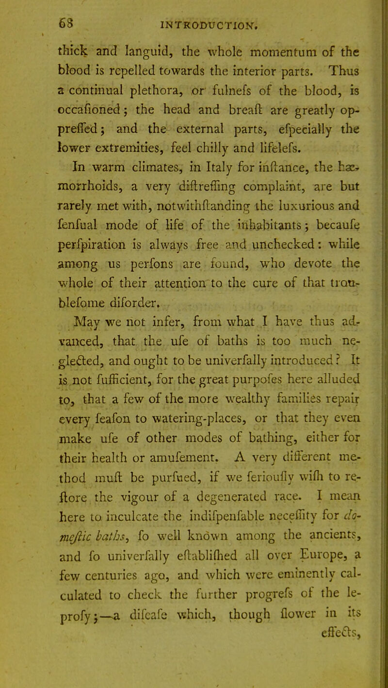 thick and languid, the whole momentum of the blood is repelled towards the interior parts. Thus a continual plethora, or fulnefs of the blood, is occafioned; the head and bread are greatly op- prefled; and the external parts, efpecially the lower extremities, feel chilly and lifelefs. In warm climates, in Italy for inftance, the has* morrhoids, a very dinreffing complaint, are but rarely met with, notwithflandin^ the luxurious and fenfual mode of life of the inhabitants; becaufe perfpiration is always free and unchecked: while among us perfons are found, who devote the whole of their attention to the cure of that tiao- blefome diforder. May we not infer, from what I have thus ad- vanced, that the ufe of baths is too much ne- glecled, and ought to be univerfally introduced ? It is not fufflcient, for the great purpofes here alluded to, that a few of the more wealthy families repair every feafon to watering-places, or that they even make ufe of other modes of bathing, either for their health or amufement. A very different me- thod muft be purfued, if we ferioully wifli to re- ftore the vigour of a degenerated race. I mean here to inculcate the indifpenfable necefiity for do- me/lie baths, lb well known among the ancients, and fo univerfally eftablifhed all over Europe, a few centuries ago, and which were eminently cal- culated to check the further progrefs of the le- profyj—a difcafe which, though flower in its effetts,