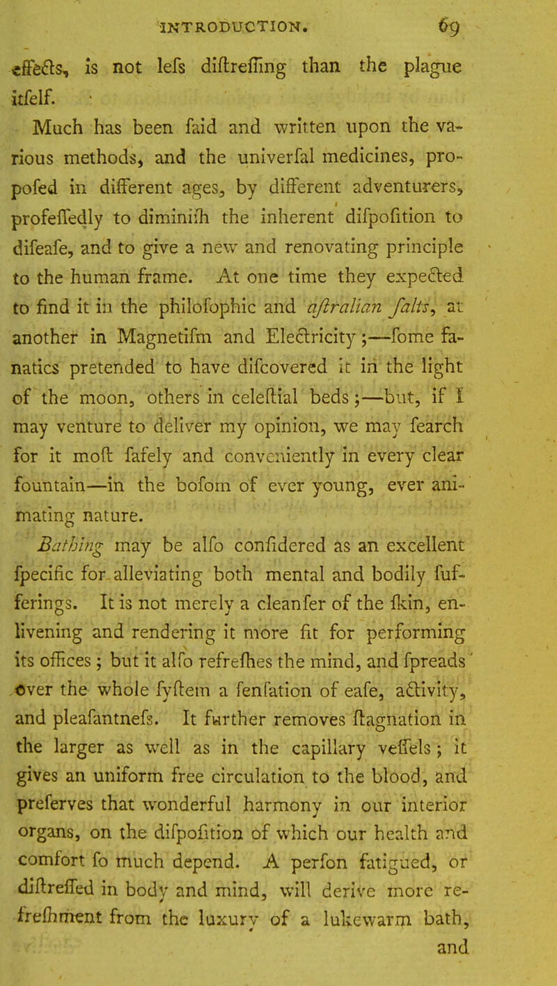 effects, is not lefs diftrefTing than the plague Much has been faid and written upon the va- rious methods, and the univerfal medicines, pro- pofed in different ages, by different adventurers, profefTedly to diminim the inherent difpofition to difeafe, and to give a new and renovating principle to the human frame. At one time they expected to find it in the philofophic and qftralian Jalts, a; another in Magnetifm and Electricity;—fome fa- natics pretended to have difcovered it in the light of the moon, others in celeftial beds;—but, if I may venture to deliver my opinion, we may fearch for it moft fafely and conveniently in every clear fountain—in the bofom of ever young, ever ani- mating nature. Bathing may be alfo confidered as an excellent fpecific for alleviating both mental and bodily fuf- ferings. It is not merely a cleanfer of the fkin, en- livening and rendering it more fit for performing its offices; but it alfo refrefhes the mind, and fpreads' over the whole fyftem a fenfation of eafe, activity, and pleafantnefs. It farther removes ftagnation in the larger as well as in the capillary verfels; it gives an uniform free circulation to the blood, and preferves that wonderful harmony in our interior organs, on the difpofition of which our health and comfort fo much depend. A perfon fatigued, or diftreffed in body and mind, will derive more re- frefhment from the luxury of a lukewarm bath, and