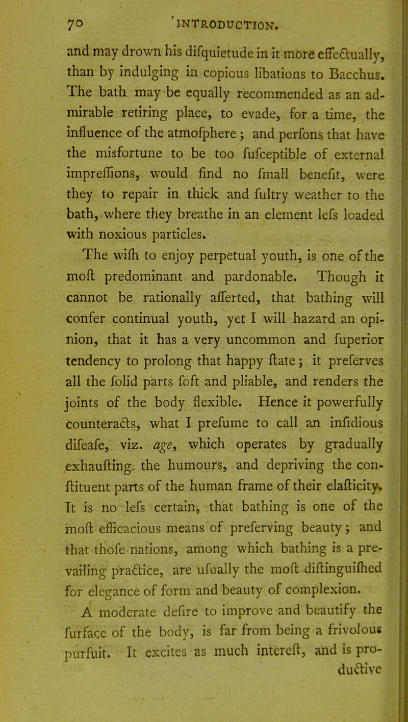 and may drown his difquietude in it more effectually, than by indulging in copious libations to Bacchus. The bath may be equally recommended as an ad- mirable retiring place, to evade, for a time, the influence of the atmofphere; and perfons that have the misfortune to be too fufceptible of external impreflions, would find no fmall benefit, were they to repair in thick and fultry weather to the bath, where they breathe in an element lefs loaded with noxious particles. The wilh to enjoy perpetual youth, is one of the mod predominant and pardonable. Though it cannot be rationally afferted, that bathing will confer continual youth, yet I will hazard an opi- nion, that it has a very uncommon and fuperior tendency to prolong that happy ftate ; it preferves all the folid parts foft and pliable, and renders the joints of the body flexible. Hence it powerfully counteracts, what I prefume to call an infidious difeafe, viz. age, which operates by gradually exhaufting. the humours, and depriving the con- ftituent parts of the human frame of their elafticity. It is no lefs certain, that bathing is one of the moft efficacious means of preferving beauty; and that thofe nations, among which bathing is a pre- vailing pra&ice, are ufually the mod diftinguiflied for elegance of form and beauty of complexion. A moderate defire to improve and beautify the furface of the body, is far from being a frivolous purfuit. It excites as much intereft, and is pro- ductive
