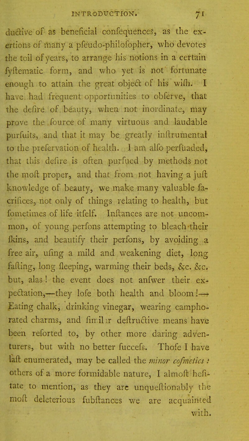du£Kve of as beneficial confequences, as the ex- ertions of many a pfe'udo-philofopher, who devotes the toil of years, to arrange his notions in a certain fyftematic form, and who yet is not fortunate enough to attain the great object: of his wim. I have, had frequent opportunities to obferve, that the defire of beauty, when not inordinate, may prove the fource of many virtuous and laudable purfuits, and that it may be greatly indrumentai to the prefervation of health. 1 am alfo perfiiaded, that this defire is often purfued by methods not the mod proper, and that from not having a juft knowledge of beauty, we make many valuable fa- crihces, not only of things relating to health, but fometimes of life itfelf. Indances are not uncom- mon, of young perfons attempting to bleach their fkins, and beautify their perfons, by avoiding a free air, ufmg a mild and weakening diet, long fading, long deeping, warming their beds, &c. &c. but, alas! the event does not anfwer their ex- pectation,—they lofe both health and bloom!— Eating chalk, drinking vinegar, wearing campho- rated charms, and fin.il ir dedruclive means have been reforted to, by other more daring adven- turers, but with no better fuccefs. Thofe I have lad enumerated, may be called the minor cofmetics i others of a more' formidable nature, I almod hefi- tate to mention, as they are unqueftionably the mod deleterious fubdanoes we are acquainted with.
