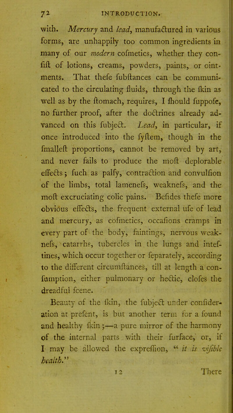 with. Mercury and lead, manufactured in various forms, are unhappily too common ingredients in many of our modern cofmetics, whether they con- fifl of lotions, creams, powders, paints, or oint- ments. That thefe fubftances can be communi- cated to the circulating fluids, through the fkin as well as by the ftomach, requires, I mould fuppofe, no further proof, after the doctrines already ad- vanced on this fubjecr.. Lead, in particular, if once introduced into the fyftem, though in the fmalleft proportions, cannot be removed by art, and never fails to produce the moft deplorable effects; fuch as palfy, contraction and convulsion of the limbs, total lamenefs, weaknefs, and the moft excruciating colic pains. Befides thefe more obvious effects, the frequent external ufe of lead and mercury, as cofmetics, occafions cramps in every part of the body, faintings, nervous weak- nefs, catarrhs, tubercles in the lungs and intef- tines, which occur together or feparately, according to the different circumftances, till at length a con- fumption, either pulmonary or hectic, clofes the dreadful fcene. Beauty of the ikin, the fubject under consider- ation at prefent, is but another term for a found and healthy ikin;—a pure mirror of the harmony of the internal parts with their furface, or, if I may be allowed the exprefiion,  it is infiblc health. 7 ' yi 'fei^-l^ k >rj 12 There