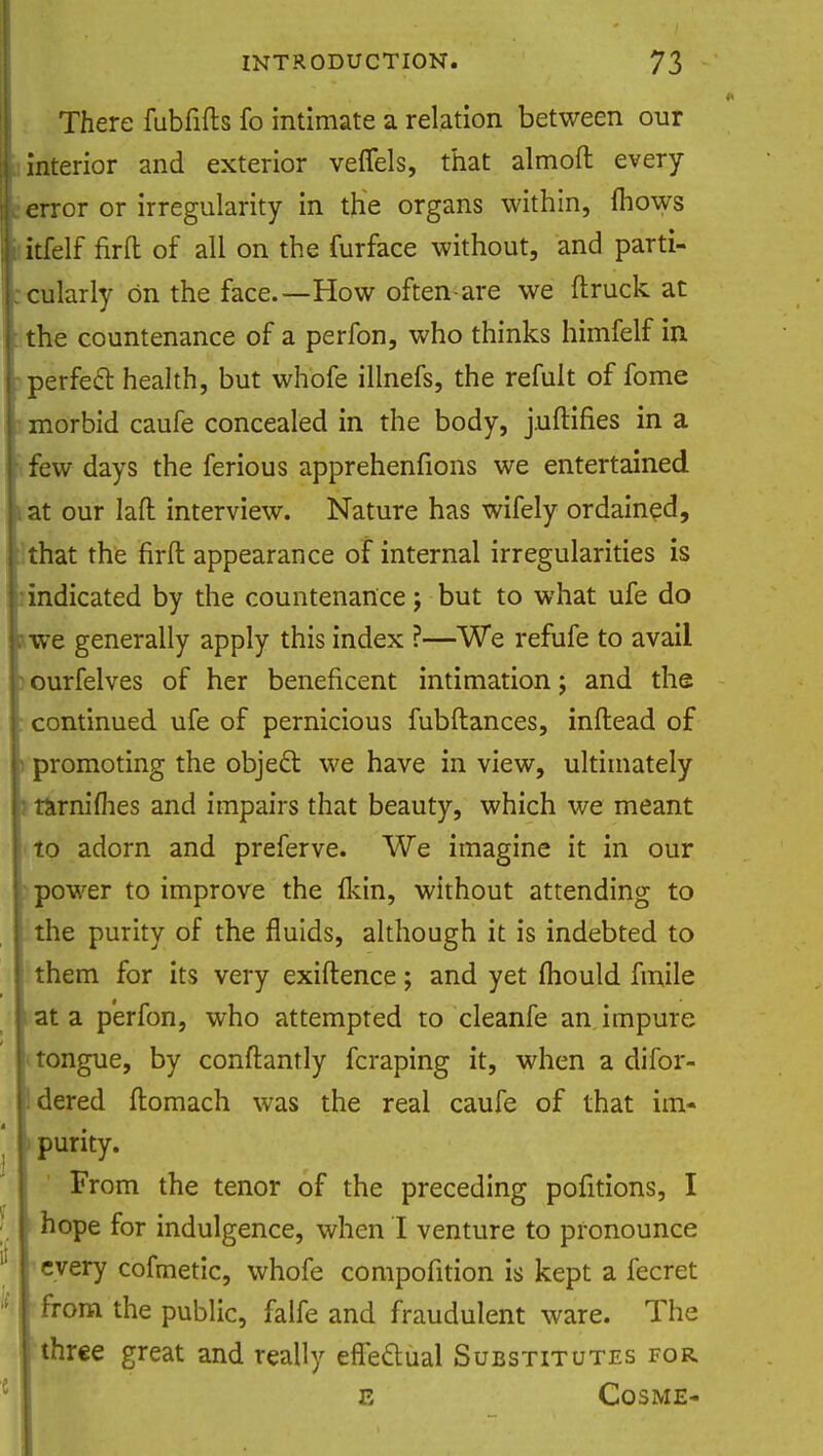 There fubfifts fo intimate a relation between our interior and exterior veffels, that almoft every error or irregularity in the organs within, mows itfelf firft of all on the furface without, and parti- cularly On the face.—How often-are we {truck at the countenance of a perfon, who thinks himfelf in perfect health, but whofe illnefs, the remit of fome morbid caufe concealed in the body, juftifies in a few days the ferious apprehenfions we entertained at our laft interview. Nature has wifely ordained, that the firft appearance of internal irregularities is indicated by the countenance; but to what ufe do I? we generally apply this index ?—We refufe to avail I ourfelves of her beneficent intimation; and the continued ufe of pernicious fubftances, inftead of - promoting the object we have in view, ultimately : rarnimes and impairs that beauty, which we meant to adorn and preferve. We imagine it in our power to improve the Ikin, without attending to the purity of the fluids, although it is indebted to them for its very exiftence; and yet mould fmile at a perfon, who attempted to cleanfe an impure tongue, by conftantly fcraping it, when a difor- dered ftomach was the real caufe of that im- purity. From the tenor of the preceding pofitions, I hope for indulgence, when I venture to pronounce every cofmetic, whofe compofition is kept a fecret from the public, falfe and fraudulent ware. The three great and really effectual Substitutes for e Cos ME-