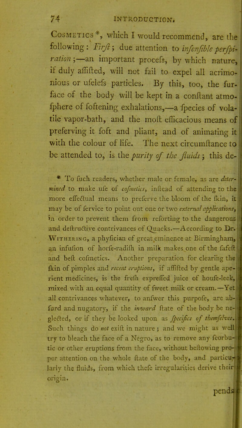 Cosmetics *, which I would recommend, are the following : Firji; due attention to infenftble per/pi- ration;—an important procefs, by which nature, if duly affifted, will not fail to expel all acrimo- nious or ufelefs particles. By this, too, the fur- face of the body will be kept in a conflant atmo- fphere of foftening exhalations,—a fpecies of vola- tile vapor-bath, and the mod efficacious means of; preferving it foft and pliant, and of animating it with the colour of life. The next circumftance to be attended to, is the purity of the fluids j this de- * To fuch readers, whether male or female, as are deter- mined to make ufe of cofmelics, inftead of attending to the more effectual means to preferve the bloom of the (kin, it may be of fervice to point out one or two external application!, in order to prevent them from reforting to the dangerous ' and deftruttive contrivances of Quacks.—According to Dr. ii Withering, a phyfician of great eminence at Birmingham, 1 an infufion of horfe-radifh in milk makes^one of the fafeftH and belt cofmetics. Another preparation for clearing thef Ikin of pimples and recent eruptions, if affifted by gentle ape- rient medicines, is the frefli exprelTed juice of houfe-leek,j mixed with an equal quantity of fweet milk or cream.—Yet all contrivances whatever, to anfwer this purpofe, are ab- furd and nugatory, if the inward ftate of the body be ne- glecled, or if they be looked upon as fpecifics of themfelves.l Such things do not exift in nature ; and we might as wdlH try to bleach the face of a Negro, as to remove any fcorbu-H tic or other eruptions from the face, without bellowing P**o-l|B per attention on the whole ftate of the body, and particuJH larly the fluids, from which thefc irregularities derive thcirj^ origin. pends