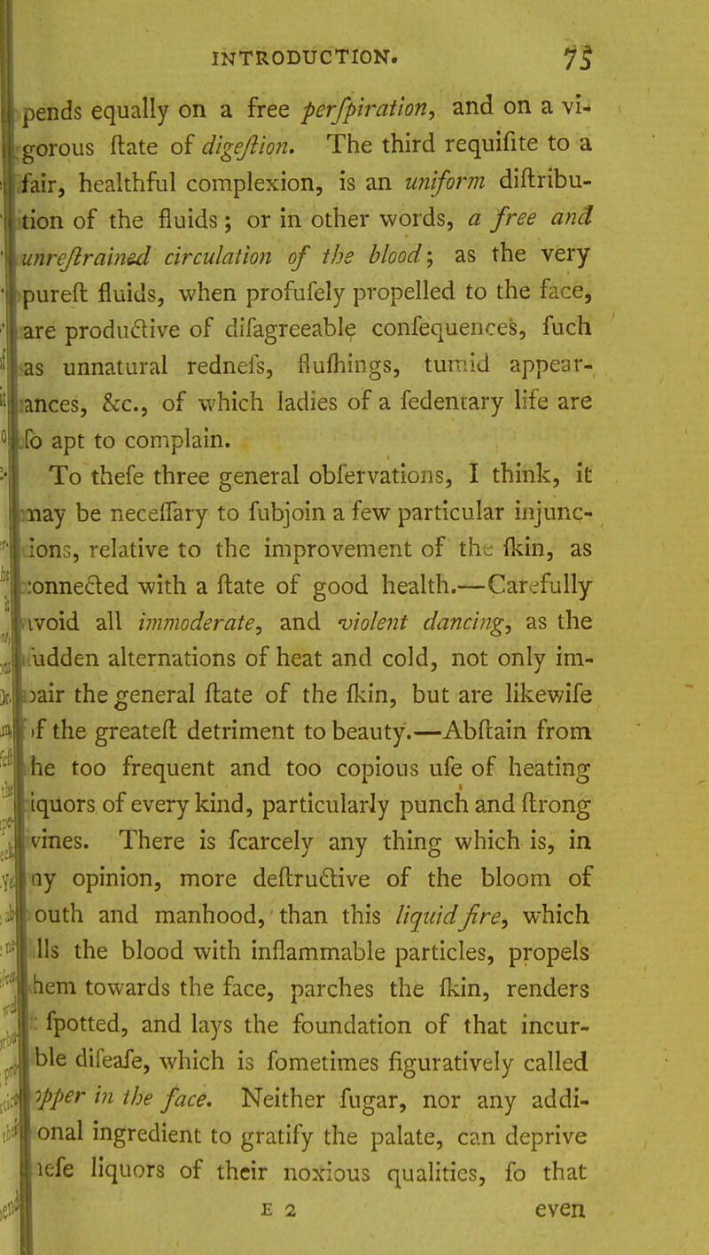 H pends equally on a free perforation, and on a vn Igorous flate of digeftion. The third requifite to a tiair, healthful complexion, is an uniform diftribu-  lition of the fluids; or in other words, a free and \unreflrained circulation of the blood; as the very 'Ipureft fluids, when profufely propelled to the face, I are productive of difagreeable confequences, fuch Was unnatural rednefs, flumings, tumid appear- '!i:ances, &c, of which ladies of a fedentary life are °lld apt to complain. :-| To thefe three general obfervations, I think, it ■may be necelfary to fubjoin a few particular injunc- f'|dons, relative to the improvement of the (kin, as Konneded with a ftate of good health.—Carefully Imroid all immoderate, and violent dancing, as the Ji.udden alternations of heat and cold, not only im- pair the general ftate of the fkin, but are likewife m >f the greateft detriment to beauty.—Abftain from dl«he too frequent and too copious ufe of heating ton {$ « ' j iquors of every kind, particularly punch and ftrong • . .... i ivmes. There is fcarcely any thing which is, in \t ny opinion, more deftruclive of the bloom of ab louth and manhood, than this liquid fire, which :°! tills the blood with inflammable particles, propels •* ihem towards the face, parches the lkin, renders . 1: fpotted, and lays the foundation of that incur- ^ Ible difeafe, which is fometimes figuratively called ^ opper in the face. Neither fugar, nor any addi- $ onal ingredient to gratify the palate, can deprive lefe liquors of their noxious qualities, fo that $ e 2 even