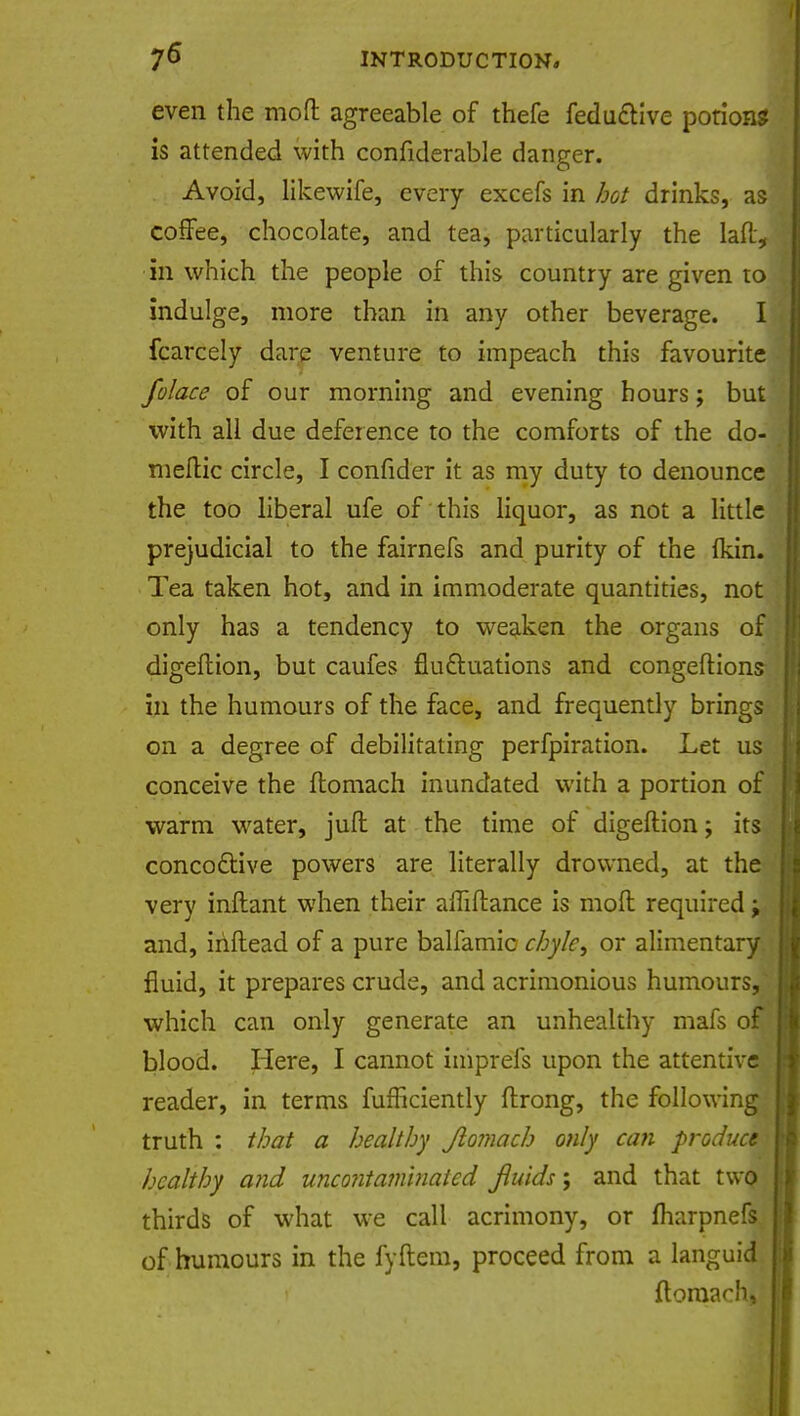 even the mod agreeable of thefe feductive potion? is attended with confiderable danger. Avoid, likewife, every excefs in hot drinks, as coffee, chocolate, and tea, particularly the laft, in which the people of this country are given to indulge, more than in any other beverage. I fcarcely dare venture to impeach this favourite folace of our morning and evening hours; but with all due deference to the comforts of the do- meftic circle, I confider it as my duty to denounce the too liberal ufe of this liquor, as not a little prejudicial to the fairnefs and purity of the {kin. Tea taken hot, and in immoderate quantities, not only has a tendency to weaken the organs of digeftion, but caufes fludf-uations and congeftions in the humours of the face, and frequently brings on a degree of debilitating perfpiration. Let us conceive the ftomach inundated with a portion of warm water, juft at the time of digeftion; its concoftive powers are literally drowned, at the very inftant when their alTiftance is moil required; and, iriftead of a pure balfamic chyle, or alimentary fluid, it prepares crude, and acrimonious humours- which can only generate an unhealthy mafs o blood. Here, I cannot iiiiprefs upon the attentive reader, in terms fufficiently ftrong, the following truth : that a healthy Jlomach only can produce healthy and uncontamlnated fluids; and that twaj thirds of what we call acrimony, or fharpnefs, of humours in the fyftem, proceed from a languid] ftoraach,