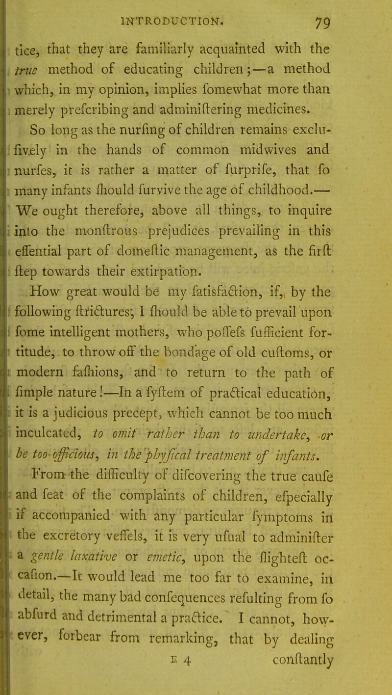tlce, that they are familiarly acquainted with the true method of educating children;—a method which, in my opinion, implies fomewhat more than merely prefcribing and adminiftering medicines. So long as the nurfmg of children remains exclu- fiv.ely in the hands of common midwives and nurfes, it is rather a matter of furprife, that fo many infants mould furvive the age of childhood.— We ought therefore, above all things, to inquire into the monftrous prejudices prevailing in this effential part of domeftic management, as the fir ft ftep towards their extirpation. How great would be my fatisfaclion, if,, by the following ftriclures', I mould be able to prevail upon fome intelligent mothers, who poffefs fufficient for- titude, to throw off the bondage of old cuftoms, or modern famions, and to return to the path of fimple nature!—In a fyftem of practical education, it is a judicious precept, which cannot be too much inculcated, to omit rather than to undertake-or be too- officious, in the phyjical treatment of infants. From the difficulty of difcovering the true caufe and feat of the complaints of children, efpecially if accompanied with any particular fymptoms in the excretory veffels, it is very ufuai to adminifter gentle laxative or emetic, upon the flighted oc- cafion.—It would lead me too far to examine, in detail, the many bad confequences refulting from fo abfurd and detrimental a practice. I cannot, how- ever, forbear from remarking, that by dealing e 4 conftantly