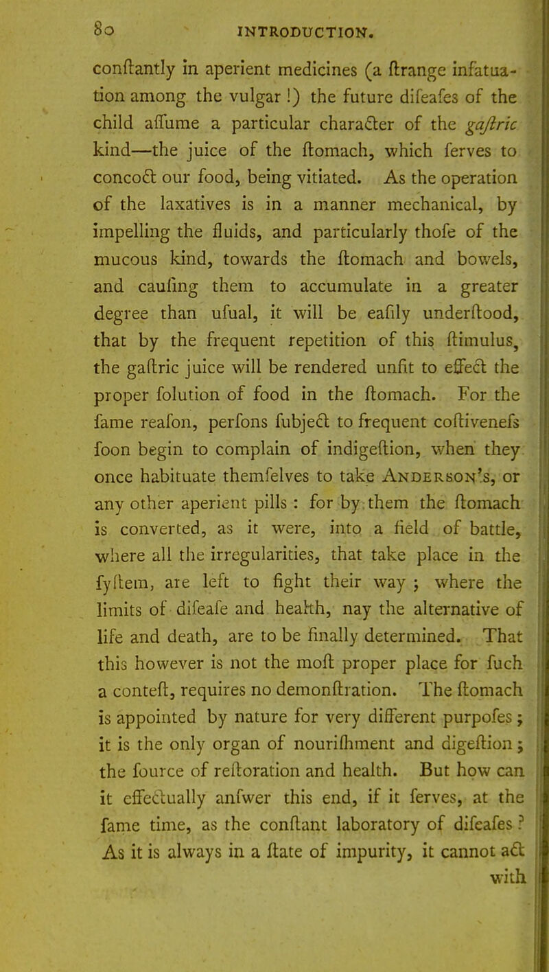 conftantly in aperient medicines (a ftrange infatua- tion among the vulgar !) the future difeafes of the child afTume a particular character of the gajiric kind—the juice of the ftomach, which ferves to concoct our food, being vitiated. As the operation of the laxatives is in a manner mechanical, by impelling the fluids, and particularly thofe of the mucous kind, towards the ftomach and bowels, and caufing them to accumulate in a greater degree than ufual, it will be eafily underftood, that by the frequent repetition of this ftimulus, the gaflric juice will be rendered unfit to effect the proper folution of food in the ftomach. For the fame reafon, perfons fubject to frequent coftivenefs foon begin to complain of indigeftion, when they once habituate themfelves to take Anderson's, or any other aperient pills : for by them the ftomach is converted, as it were, into a field of battle, where all the irregularities, that take place in the fyftem, are left to fight their way j where the limits of difeafe and health, nay the alternative of life and death, are to be finally determined. That this however is not the molt proper place for fuch a conteft, requires no demonfti ation. The ftomach is appointed by nature for very different purpofes ; it is the only organ of nourifliment and digeftion; the fource of restoration and health. But how can it effectually anfwer this end, if it ferves, at the fame time, as the conftant laboratory of difeafes ? As it is always in a ftate of impurity, it cannot act; with