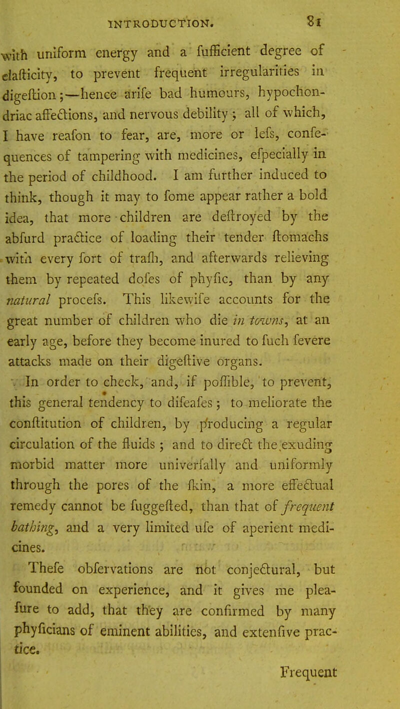 with uniform energy and a fufficient degree of ciafticity, to prevent frequent irregularities in digeftionhence Strife bad humours, hypochon- driac affections, and nervous debility ; all of which, I have reafon to fear, are, more or lefs, confe- quences of tampering with medicines, efpecially in the period of childhood. I am further induced to think, though it may to fome appear rather a bold idea, that more children are deftroyed by the abfurd practice of loading their tender ftomachs with every fort of trafh, and afterwards relieving them by repeated doles of phyfic, than by any natural procefs. This like wife accounts for the great number of children who die in towns, at an early age, before they become inured to fuch fevere attacks made on their digeftive organs. In order to check, and, if pofTible, to prevent, this general tendency to difeafes ; to meliorate the conftitution of children, by producing a regular circulation of the fluids; and to direct the exuding morbid matter more universally and uniformly through the pores of the fkin, a more effectual remedy cannot be fuggefted, than that of frequent bathing, and a very limited ufe of aperient medi- cines. Thefe obfervations are not conjectural, but founded on experience, and it gives me plea- fure to add, that they are confirmed by many phyficians of eminent abilities, and extenfive prac- tice. Frequent