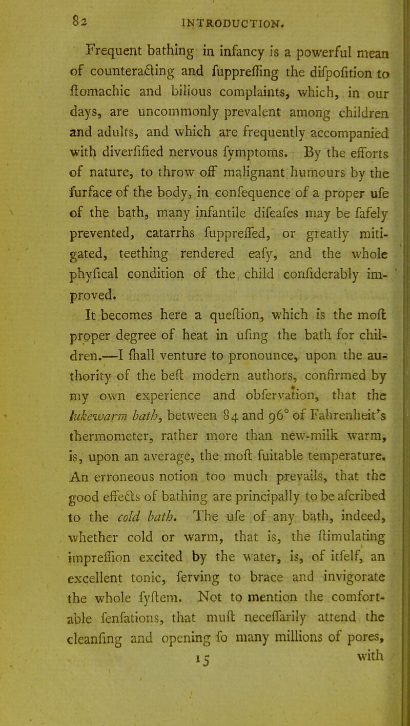 Frequent bathing in infancy is a powerful mean of counteracting and fuppreffing the difpofition to ftomachic and bilious complaints, which, in our days, are uncommonly prevalent among children and adults, and which are frequently accompanied with diverfified nervous fymptoms. By the efforts of nature, to throw off malignant humours by the furface of the body, in confequence of a proper ufe of the bath, many infantile difeafes may be fafely prevented, catarrhs fuppreffed, or greatly miti- gated, teething rendered eafy, and the whole phyfical condition of the child confiderably im- proved. It becomes here a queftion, which is the mod proper degree of heat in ufmg the bath for chil- dren.—I mall venture to pronounce, upon the au- thority of the beft modern authors, confirmed by my own experience and obfervation, that the lukewarm bath, between 84 and 960 of Fahrenheit's thermometer, rather more than new-milk warm, is, upon an average, the moft fuitable temperature. An erroneous notion too much prevails, that the good effects of bathing are principally to be afcribed to the cold bath. The ufe of any bath, indeed, whether cold or warm, that is, the Simulating imprefiion excited by the water, is, of itfelf, an excellent tonic, ferving to brace and invigorate the whole fyftem. Not to mention the comfort- able fenfations, that mutt neceffarily attend the clcanfing and opening fo many millions of pores, 15 with
