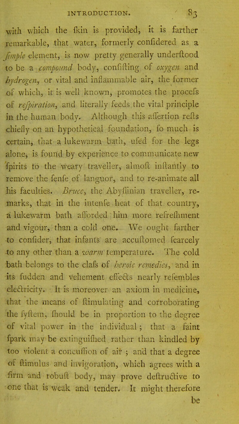 with which the flun is provided, it is farther Remarkable, that water, formerly confidered as a ftmple element, is now pretty generally underftood to be a compound body, confiding of oxygen and hydrogen, or vital and inflammable air, the former of which, it is well known, promotes the procefs of refpiration, and literally feeds the vital principle in the human body. Although this aflertion refts chiefly on an hypothetical foundation, fo much is certain, that a lukewarm bath, uftd for the legs alone* is found by experience to communicate new fpirits to the weary traveller, almoft inftantly to remove the fenfe of languor, and to re-animate all his faculties. Bruce, the Abyllinian traveller, re- marks, that in the intenfe heat of that country, a lukewarm bath afforded him more refrelhment and vigour, than a cold one. We ought farther to confider, that infants are accuftomed fcarcely to any other than a ivarm temperature. The oold bath belongs to the clafs of heroic remedies, and in its fudden and vehement effects nearly refembles electricity. It is moreover an axiom in medicine, that the means of ftimulating and corroborating the fyftem, iliould be in proportion to the degree of vital power in the individual; that a faint fpark may be extinguiflied rather than kindled by too violent a concuffion of air ; and that a degree of ftimulus and invigoration, which agrees with a firm and robuft body, may prove deftructive to one that is weak and tender. It might therefore be