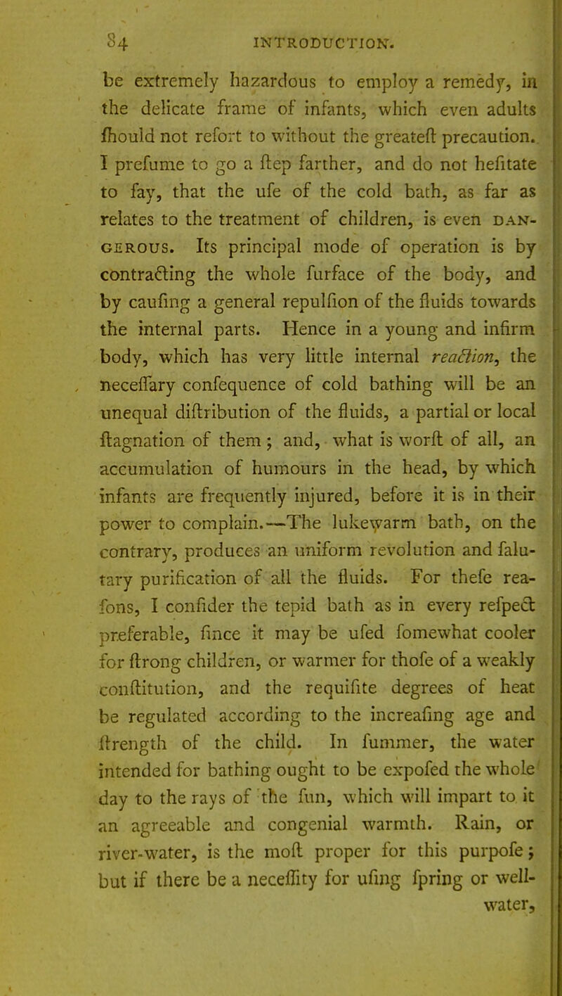 be extremely hazardous to employ a remedy, in the delicate frame of* infants, which even adults fhould not refort to without the greateft precaution.. I prefume to go a ftep farther, and do not hefitate to fay, that the ufe of the cold bath, as far as relates to the treatment of children, is even dan- gerous. Its principal mode of operation is by contracting the whole furface of the body, and by caufing a general repulfion of the fluids towards the internal parts. Hence in a young and infirm body, which has very little internal reaflion, the neceflary confequence of cold bathing will be an unequal diflribution of the fluids, a partial or local ftagnation of them; and, what is worft of all, an accumulation of humours in the head, by which infants are frequently injured, before it is in their power to complain.—The lukewarm bath, on the contrary, produces an uniform revolution and falu- tary purification of all the fluids. For thefe rea- fons, I confider the tepid bath as in every refpect preferable, fince it may be ufed fomewhat cooler for ftrong children, or warmer for thofe of a weakly conftitution, and the requifite degrees of heat be regulated according to the increafing age and ftrength of the child. In fummer, the water intended for bathing ought to be expofed the whole day to the rays of the fun, which will impart to it an agreeable and congenial warmth. Rain, or river-water, is the mod proper for this purpofe j but if there be a neceffity for ufmg fpring or well- water,