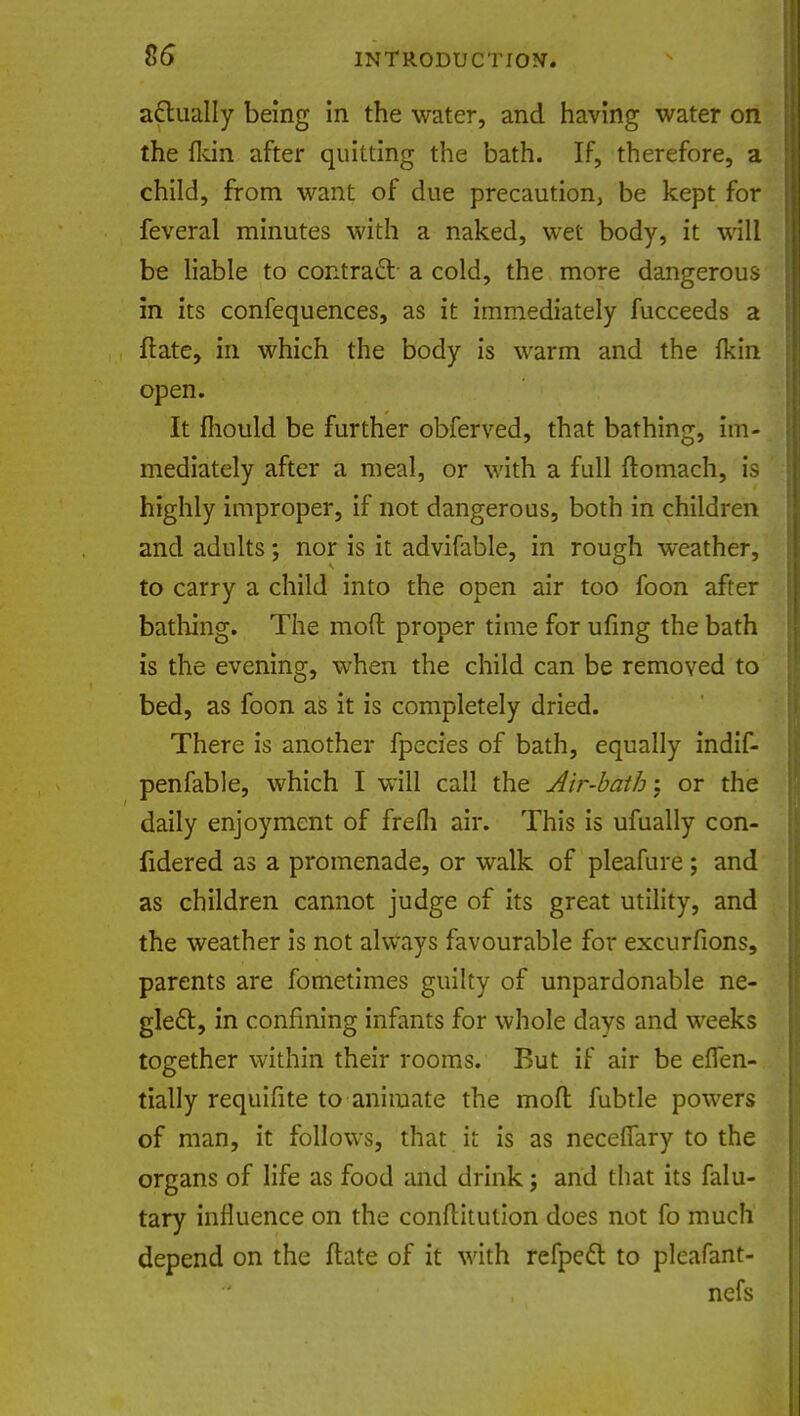 actually being in the water, and having water on the fkin after quitting the bath. If, therefore, a child, from want of due precaution be kept for feveral minutes with a naked, wet body, it will be liable to contract- a cold, the more dangerous in its confequences, as it immediately fucceeds a ftate, in which the body is warm and the fkin open. It mould be further obferved, that bathing, im- mediately after a meal, or with a full ftomach, is highly improper, if not dangerous, both in children and adults; nor is it advifable, in rough weather, to carry a child into the open air too foon after bathing. The mod proper time for ufing the bath is the evening, when the child can be removed to bed, as foon as it is completely dried. There is another fpecies of bath, equally indif- penfable, which I will call the Air-bath j or the daily enjoyment of frefli air. This is ufually con- iidered as a promenade, or walk of pleafure; and as children cannot judge of its great utility, and the weather is not always favourable for excurfions, parents are fometimes guilty of unpardonable ne- glect, in confining infants for whole days and weeks together within their rooms. But if air be efTen- tially requifite to animate the moft fubtle powers of man, it follows, that it is as neceffary to the organs of life as food and drink; and that its falu- tary influence on the conflitution does not fo much depend on the flate of it with refpect to plcafant- ncfs