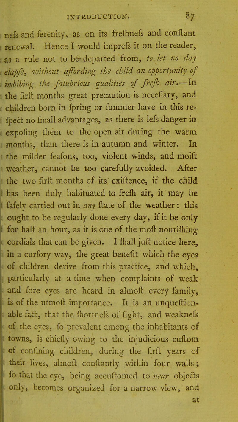 nefs and ferenity, as on its frefhnefs and conftant renewal. Hence I would imprefs it on the reader, as a rule not to ber departed from, to let no day elapfe, without affording the child an opportunity of imbibing the falubrious qualities of frejh air.—In : the firft months great precaution is neceffary, and . children born in fpring or fummer have in this re- fpecl no fmall advantages, as there is lefs danger in expofing them to the open air during the warm 1 months, than there is in autumn and winter. In the milder feafons, too, violent winds, and moift weather, cannot be too carefully avoided. After the two firft months of its exiftence, if the child has been duly habituated to frefti air, it may be fafely carried out in any ftate of the weather: this ought to be regularly done every day, if it be only for half an hour, as it is one of the moft nouriming cordials that can be given. I mail juft notice here, in a curfory way, the great benefit which the eyes of children derive from this practice, and which, particularly at a time when complaints of weak and fore eyes are heard in almoft every family, is of the utmoft importance. It is an unqueftion- ; able fact, that the fhortnefs of fight, and weaknefs 1 of the eyes, fo prevalent among the inhabitants of 1 towns, is chiefly owing to the injudicious cuftom of confining children, during the firft years of their lives, almoft conftantly within four walls; fo that the eye, being accuftomed to near objects only, becomes organized for a narrow view, and at