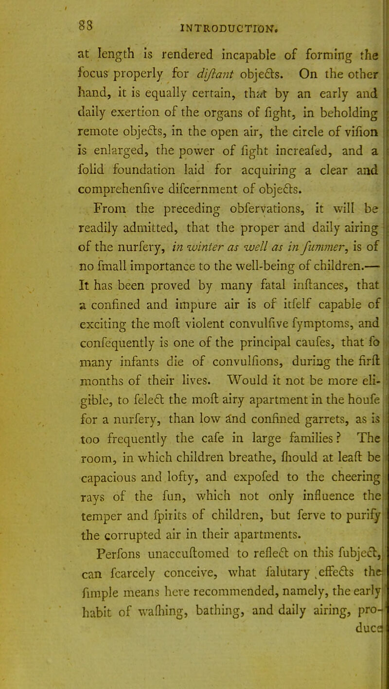 83 at length is rendered incapable of forming the focus properly for di/lant objects. On the other hand, it is equally certain, thwt by an early and daily exertion of the organs of fight, in beholding remote objects, in the open air, the circle of vifion is enlarged, the power of fight increafed, and a folid foundation laid for acquiring a clear and comprehenfive difcernment of objects. From the preceding obfervations, it will be readily admitted, that the proper and daily airing of the nurfery, in winter as well as in fummer, is of no fmall importance to the well-being of children.— It has been proved by many fatal inftances, that a confined and impure air is of itfelf capable of exciting the moft violent convulfive fymptoms, and confequently is one of the principal caufes, that fo many infants die of convulfions, during the firfl: months of their lives. Would it not be more eli- gible, to felect the moft airy apartment in the houfe for a nurfery, than low and confined garrets, as is too frequently the cafe in large families ? The room, in which children breathe, fhould at Ieaft be capacious and lofty, and expofed to the cheering rays of the fun, which not only influence the temper and fpirits of children, but ferve to purify the corrupted air in their apartments. Perfons unaccuftomed to reflect on this fubjecl, can fcarcely conceive, what falutary .effects th fimple means here recommended, namely, the early habit of wafhing, bathing, and daily airing, pro due