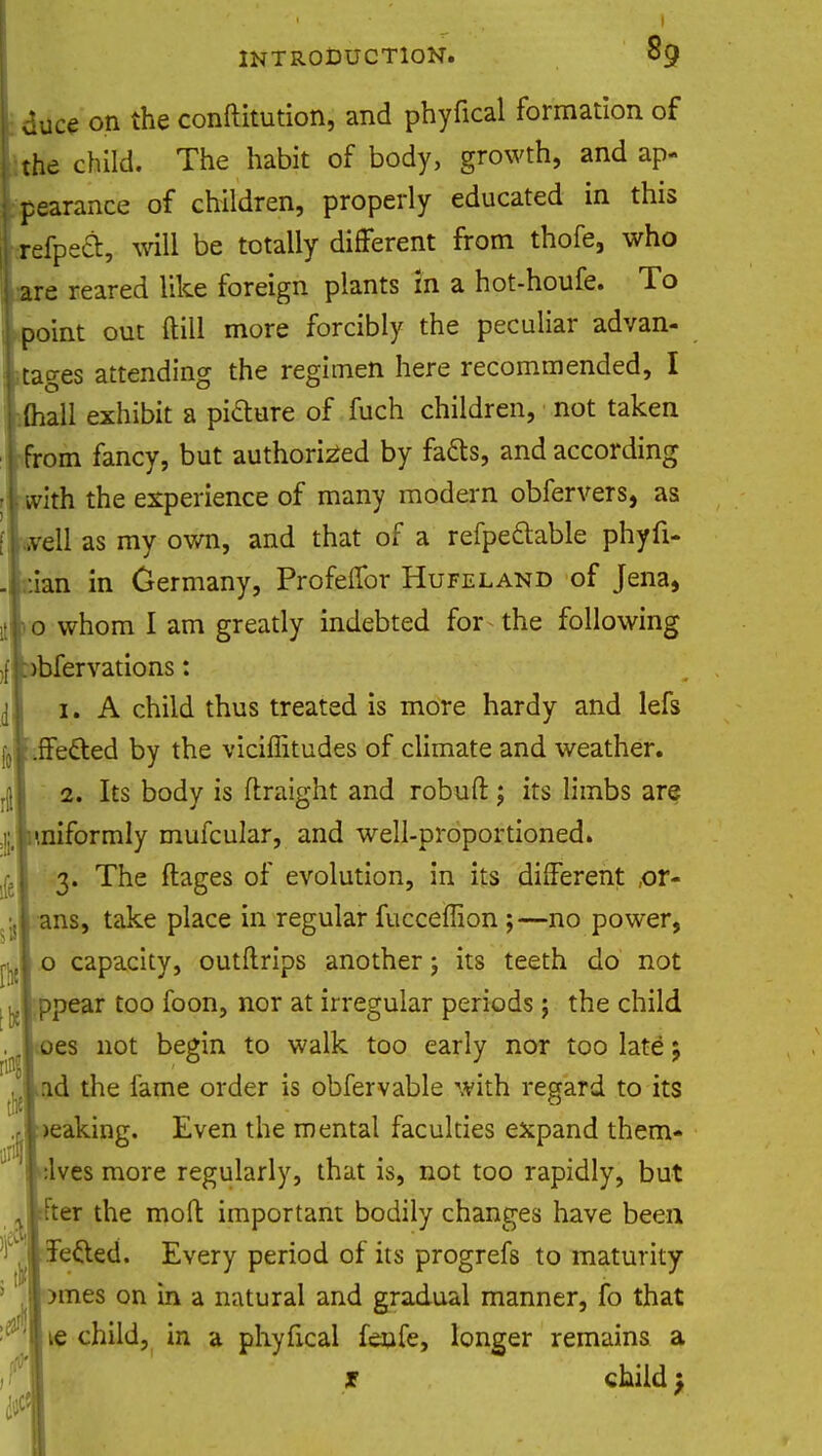 l <juce on the conftitution, and phyfical formation of ( the child. The habit of body, growth, and ap- j pearance of children, properly educated in this i-refpeci:, will be totally different from thofe, who l are reared like foreign plants in a hot-houfe. To point out (till more forcibly the peculiar advan- tages attending the regimen here recommended, I (hall exhibit a picture of fuch children, not taken from fancy, but authorized by fatts, and according • i vvith the experience of many modern obfervers, as fLvell as my own, and that of a refpectable phyfi- .1 :ian in Germany, Profeffor Hufeland of Jena, .[t 0 whom I am greatly indebted for the following [ pbfervations: n 1. A child thus treated is more hardy and lefs [J .ffe&ed by the viciffitudes of climate and weather. A 2. Its body is ftraight and robuft; its limbs are nj '.niformly mufcular, and well-proportioned. 3. The ftages of evolution, in its different ,or- ,:,| ans, take place in regular fucceflion ;—no power, ryl o capacity, outftrips another \ its teeth do not jlppear too foon, nor at irregular periods; the child . oes not begin to walk too early nor too late: Aad the fame order is obfervable with regard to its .|l>eaking. Even the mental faculties expand them- f:lves more regularly, that is, not too rapidly, but ^■fter the moft important bodily changes have been 'i'j.Iiefted. Every period of its progrefs to maturity ' L|>mes on in a natural and gradual manner, fo that ^lie child, in a phyfical fenfe, longer remains a ij^J * child \