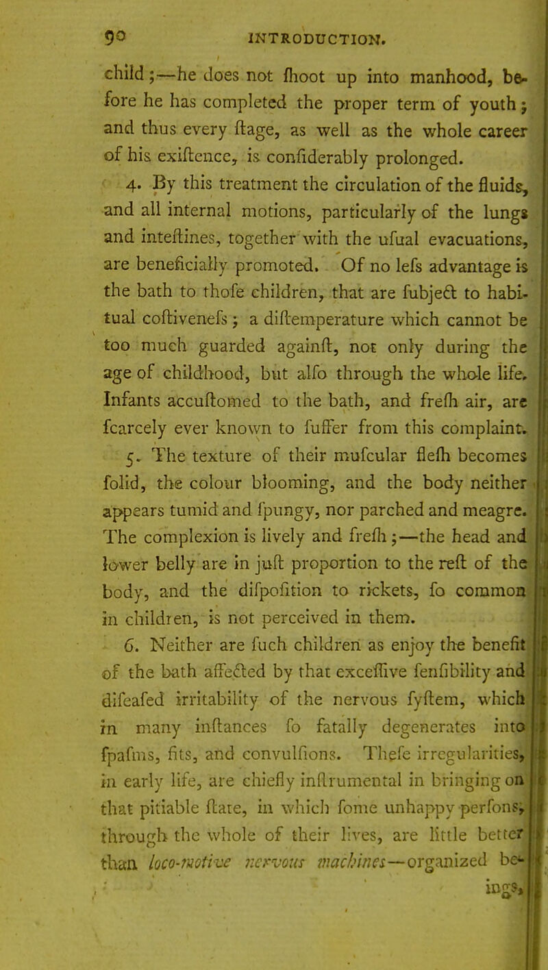 child;—-he does not fhoot up into manhood, be- fore he has completed the proper term of youth j and thus every ftage, as well as the whole career of his exiflence, is confiderably prolonged. 4. By this treatment the circulation of the fluids, and all internal motions, particularly of the lungs and inteftines, together with the ufual evacuations, are beneficially promoted. Of no lefs advantage is the bath to thofe children, that are fubjecl: to habi- tual coftivenefs; a diftemperature which cannot be too much guarded againft, not only during the age of childhood, but alfo through the whole life. Infants accuftomed to the bath, and frefli air, are fcarcely ever known to fuffer from this complaint. 5. The texture of their mufcular flefh becomes folid, the colour blooming, and the body neither appears tumid and fpungy, nor parched and meagre. The complexion is lively and frem ;—the head and lower belly are in juft proportion to the reft of the body, and the difpofition to rickets, fo common in children, is not perceived in them. 6. Neither are fuch children as enjoy the benefit of the bath affected by that exceffive fenfibility and difeafed irritability of the nervous fyftem, which I in many inflances fo fatally degenerates into I fpafms, fits, and eonvulfions. Thefe irregularities, I m early life, are chiefly inflrumental in bringing on [ that pitiable flare, in which fome unhappy perfonsj through the whole of their lives, are little bette'i; than loco-motive nervous machines—organized b