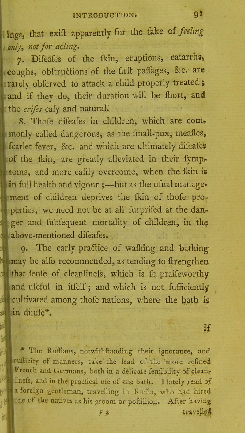 fogs, that exift apparently for the fake of feeling .. only, not for afting. 7. Difeafes of the fldn, eruptions, catarrhs* 1 coughs, obftruttions of the fir ft pafiages, &c. are : rarely obferved to attack a child properly treated ; and if they do, their duration will be ihort, and the crifes eafy and natural. 8. Thofe difeafes in children, which are com* monly called dangerous, as the fmall-pox, mealies, fcarlet fever, &c. and which are ultimately difeafes of the {kin, are greatly alleviated in their fympe toms, and more eafily overcome, when the (kin is in full health and vigour ;—but as the ufual manage- ment of children deprives the Ikin of thofe pro- perties, we need not be at all furprifed at the dan- ger and fubfequent mortality of children, in the above-mentioned difeafes. 9. The early practice of warning and bathing may be alfo recommended, as tending to ftrengthen, that fenfe of deanlinefs, which is fo praifeworthy and ufeful in itfelf; and which is not fufficiently cultivated among thofe nations, where the bath is 'n difufe*. If * The Ruffians, notwithftanding their ignorance, and rufticity of manners, take the lead of the more refined French and Germans, both in a delicate fenfibility of clean* linefs, and in the practical ufe of the bath. I lately read of 1 foreign gentleman, travelling in Ruffia, who had hired 3nc of the natives as his groom or poftillion, After having ? trave)l$$