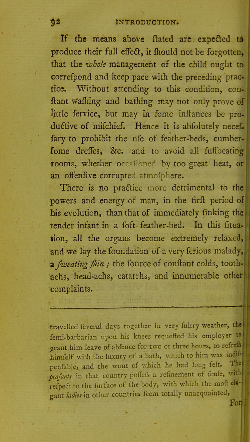 If the means above ftated are expected to produce their full effect, it fhould not be forgotten, that the whole management of the child ought to correfpond and keep pace with the preceding prac- tice. Without attending to this condition, con- ftant warning and bathing may not only prove of little fervice, but may in fome inftances be pro- ductive of mifchief. Hence it is abfolutely necef- fary to prohibit the ufe of feather-beds, cumber- fome dreffes, &c. and to avoid all fuffocating rooms, whether occafioned by too great heat, or an offenfive corrupted atmofphere. There is no practice more detrimental to the powers and energy of man, in the firft period of his evolution, than that of immediately fmking the tender infant in a foft feather-bed. In this fitua- tion, all the organs become extremely relaxed, and we lay the foundation of a very ferious malady, a fweatingjkin ; the fource of conftant colds, tooth- achs, head-achs, catarrhs, and innumerable other I complaints. travelled feveral days together in very fultry weather, the I femirbarbarian upon his knees requefted his employer to I grant him leave of abfence for two or three hours, to rcfreftI himfclf with the luxury of a bath, which to him was indif-J pcnfable, and the want of which he had long felt. T^H tea/ants in that country poflefs a refinement of fenfe, wtaj refpeel to the furface of the body, with which the mod el«-| jrant ladies in other countries feem totally unacquainted, B Fo
