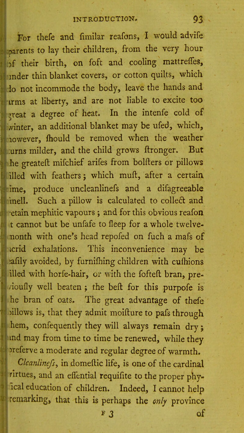 For thefe and fimilar reafons, I would advife parents to lay their children, from the very hour jf their birth, on foft and cooling mattrefles, inder thin blanket covers, or cotton quilts, which lo not incommode the body, leave the hands and irms at liberty, and are not liable to excite too *reat a degree of heat. In the intenfe cold of winter, an additional blanket may be ufed, which, lowever, mould be removed when the weather urns milder, and the child grows ftronger. But he greateft mifchief arifes from bolfters or pillows illed with feathers; which muft, after a certain, ime, produce uncleanlinefs and a difagreeable mell. Such a pillow is calculated to collect: and •etain mephitic vapours; and for this obvious reafon t cannot but be unfafe to lleep for a whole twelve- nonth with one's head repofed on fuch a mafs of icrid exhalations. This inconvenience may be ;afily avoided, by furnifhing children with cufhions Uled with horfe-hair, or with the fofteft bran, pre- /ioufly well beaten ; the beft for this purpofe is he bran of oats. The great advantage of thefe )illows is, that they admit moifture to pafs through hem, confequently they will always remain dry; nd may from time to time be renewed, while they referve a moderate and regular degree of warmth. Cleanlinefs, in domeftic life, is one of the cardinal irtues, and an elfential requifite to the proper phy- sical education of children. Indeed, I cannot help remarking, that this is perhaps the only province * 3 of
