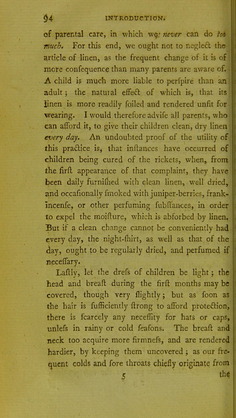 of parental care, in which we; never can do io6 much* For this end, we ought not to negleft the article of linen, as the frequent change of it is of more confequence than many parents are aware of. A child is much more liable to perfpire than an adult; the natural effect of which is, that its iinen is more readily foiled and rendered unfit for wearing. I would therefore advife all parents, who can afford it, to give their children clean, dry linen every day. An undoubted proof of the utility of this practice is^ that inftances have occurred of children being cured of the rickets, when, from the firft appearance of that complaint, they have been daily furnifhed with clean linen, well dried, and occafionally fmoked with juniper-berries, frank- Incenfe, or other perfuming fubftances, in order to expel the moifture, which is abforbed by linen. But if a clean change cannof be conveniently had every day, the night-fhirt, as well as that of the day, ought to be regularly dried, and perfumed if neceflary. LaftIy, let the drefs of children be light; the head and breaft during the firft months may be covered, though very flightly; but as foon as the hair is fufficiently ftrong to afford protection, there is fcarcely any neeeffity for hats or caps, unlefs in rainy or cold feafons. The breaft and neck too acquire more firmnefs, and are rendered hardier, by keeping them uncovered ; as our fre- quent colds and fore throats chiefly originate from 5 the