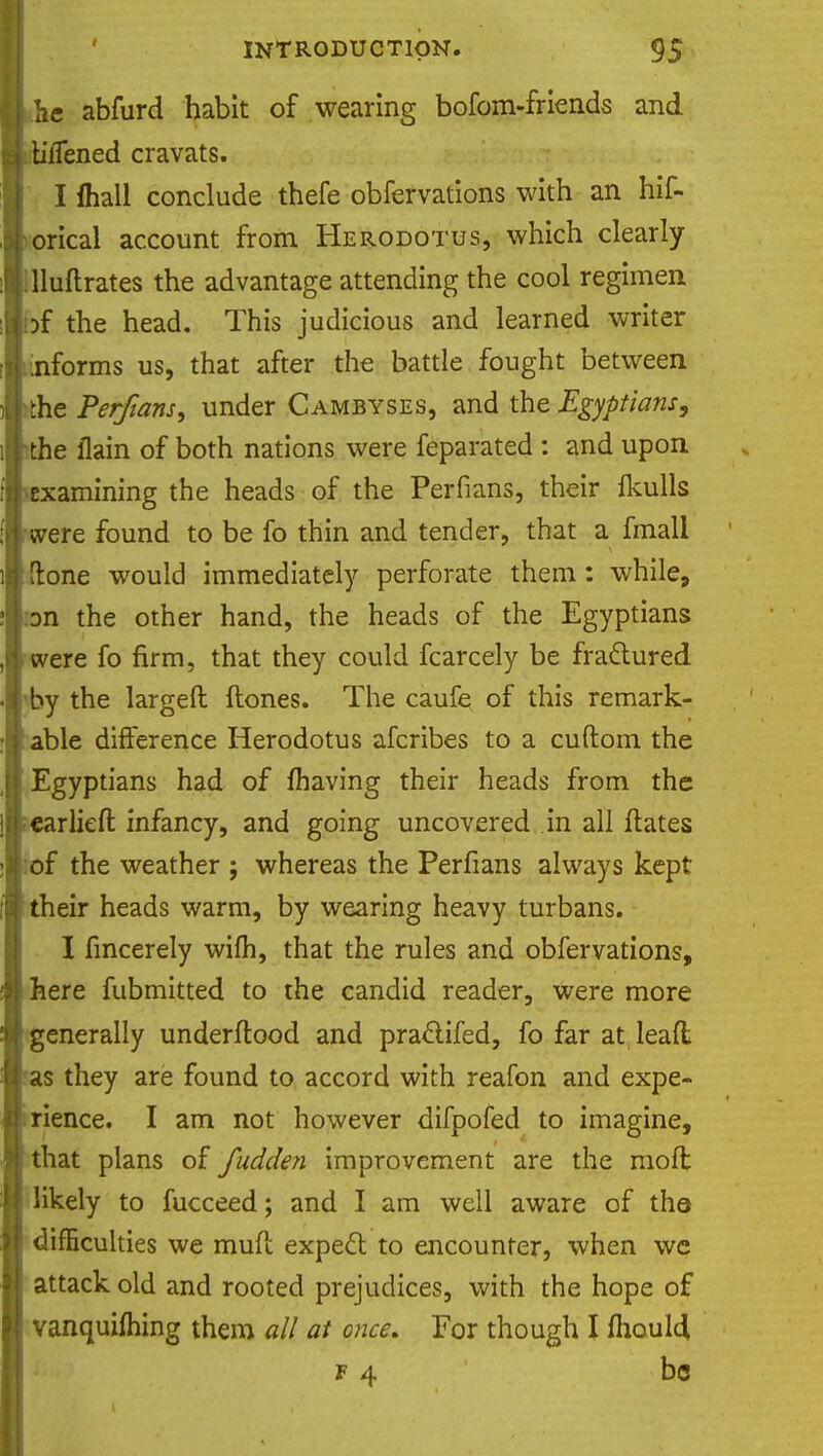 he abfurd habit of wearing bofom-friends and tiiTened cravats. I (hall conclude thefe obfervations with an hif- orical account from Herodotus, which clearly :iluftrates the advantage attending the cool regimen iDf the head. This judicious and learned writer .informs us, that after the battle fought between the Perfians, under Cambyses, and the Egyptians, the flam of both nations were feparated : and upon -examining the heads of the Perfians, their ikulls were found to be fo thin and tender, that a fmall [lone would immediately perforate them: while, Dn the other hand, the heads of the Egyptians were fo firm, that they could fcarcely be fractured by the largeft (tones. The caufe of this remark- able difference Herodotus afcribes to a cuftom the Egyptians had of (having their heads from the earlied infancy, and going uncovered in all dates of the weather ; whereas the Perfians always kept their heads warm, by wearing heavy turbans. I fmcerely wifh, that the rules and obfervations, here fubmitted to the candid reader, were more generally underdood and praclifed, fo far at lead as they are found to accord with reafon and expe- dience. I am not however difpofed to imagine, that plans of fudden improvement are the mod likely to fucceed; and I am well aware of the difficulties we mud expect to encounter, when we attack old and rooted prejudices, with the hope of vanquifhing them all at once. For though I (houlci f 4 be