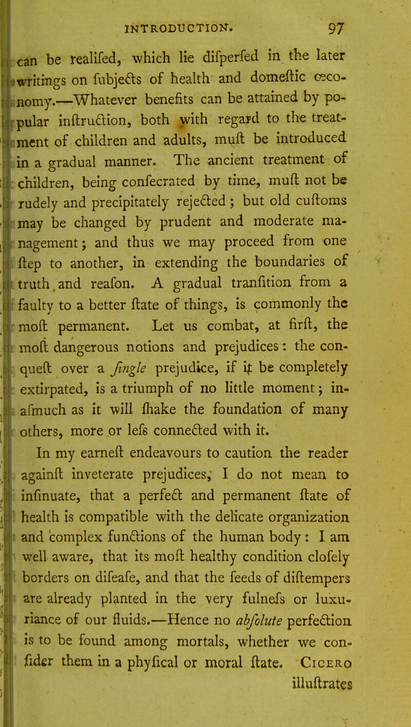 can be realifed, which lie difperfed in the later writings on fubjefts of health and domeftic ceco- nomy.—Whatever benefits can be attained by po- pular inftrudion, both with regard to the treat- ment of children and adults, muft be introduced in a gradual manner. The ancient treatment of children, being confecrated by time, muft not be rudely and precipitately rejected ; but old cuftoms may be changed by prudent and moderate ma- nagement j and thus we may proceed from one ftep to another, in extending the boundaries of truth.and reafon. A gradual tranfition from a faulty to a better ftate of things, is commonly the moil permanent. Let us combat, at firft, the moll dangerous notions and prejudices: the con- queft over a Jingle prejudice, if if be completely extirpated, is a triumph of no little moment; in- asmuch as it will make the foundation of many others, more or lefs connected with it. In my earneft endeavours to caution the reader agamft inveterate prejudices,' I do not mean to infmuate, that a perfect and permanent ftate of health is compatible with the delicate organization and complex functions of the human body: I am well aware, that its moft healthy condition clofely borders on difeafe, and that the feeds of diftempers are already planted in the very fulnefs or luxu- riance of our fluids.—Hence no abfolute perfection is to be found among mortals, whether we con- fider them in a phyfical or moral ftate. Cicero illuftrates