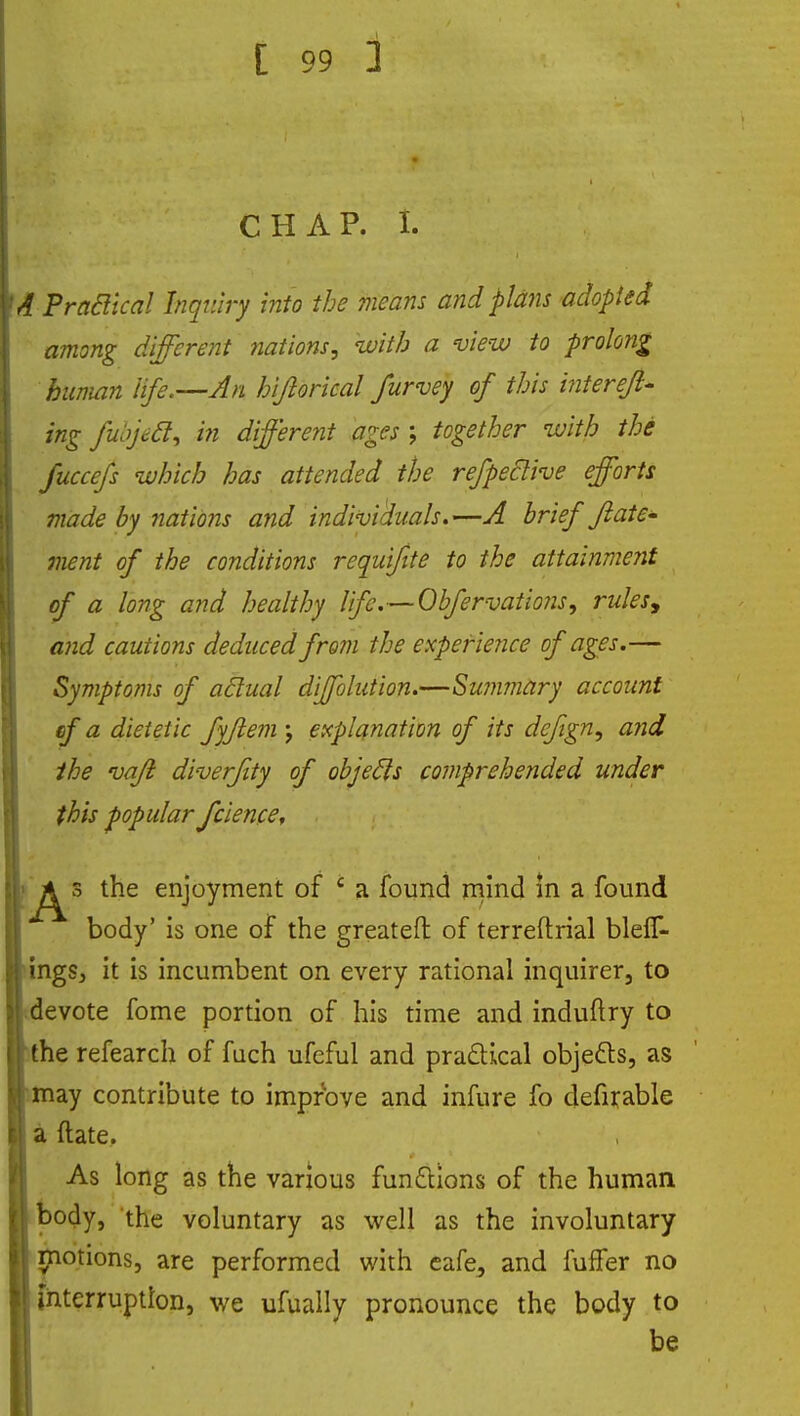 CHAP. L A Praclical Inquiry into the means and plans adopted among different nations, with a view to prolong human life.—An hijlorical furvey of this interejl- ing fubjeft, in different ages; together with the fuccefs which has attended the refpeclive efforts made by nations and individuals.—A brief Jlate- ment of the conditions requifite to the attainment of a long and healthy Iife.~0bfervatio?2s, rulesy and cautions deduced from the experience of ages.— Symptoms of actual diffblution.—Summary account ef a dietetic fyjlem \ explanation of its dcfign, and the vaft di-verfity of objecls comprehended under this popular fcience, p^> the enjoyment of c a found mind in a found body' is one of the greatefl: of terreftrial bleif- ings, it is incumbent on every rational inquirer, to devote fome portion of his time and induftry to the refearch of fuch ufeful and practical objects, as may contribute to imprbve and infure fo defirable a ftate. As long as the various functions of the human body, the voluntary as well as the involuntary motions, are performed with eafe, and fuffer no interruption, we ufually pronounce the body to be