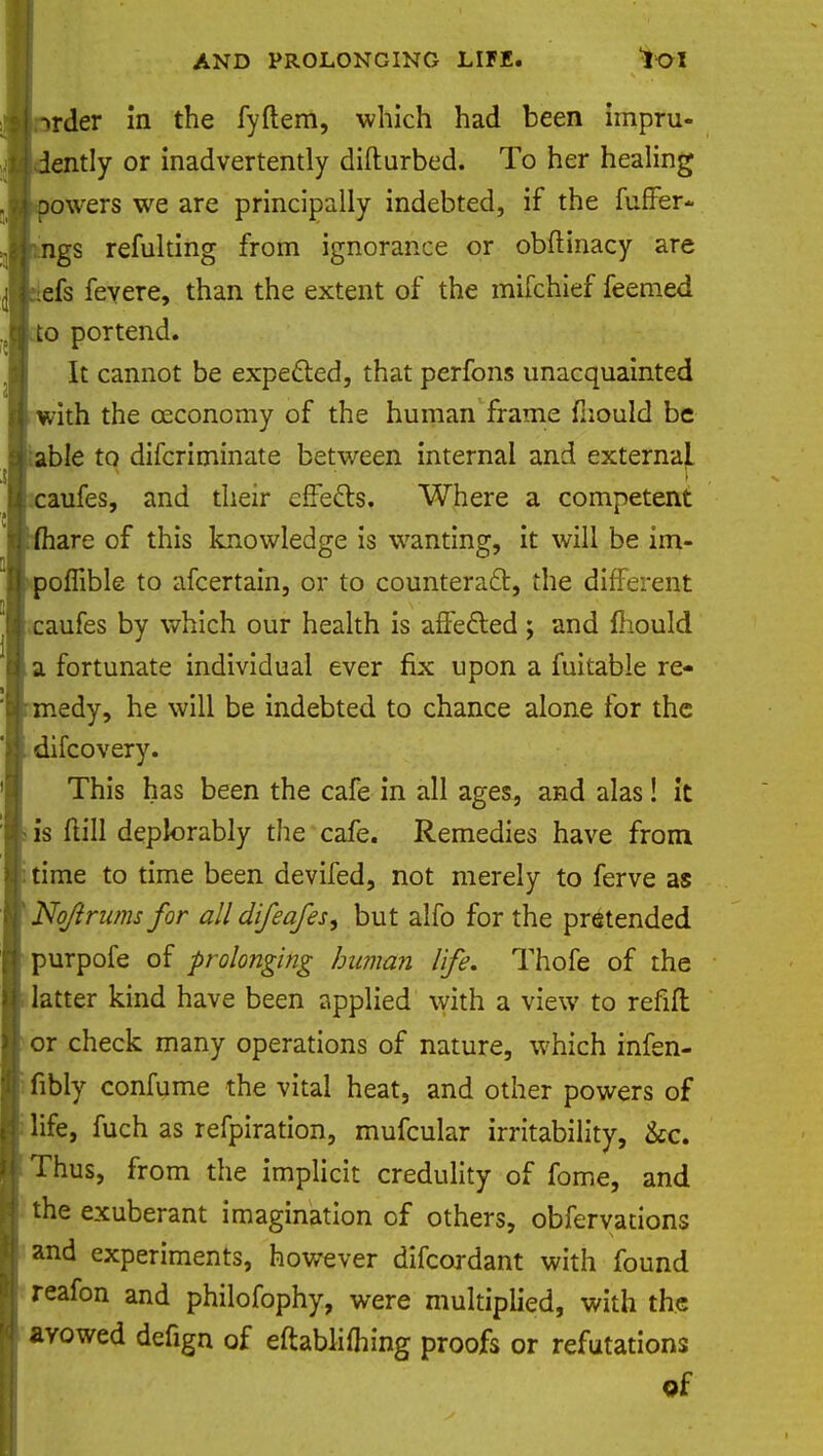 rder in the fyftem, which had been impru- ently or inadvertently difturbed. To her healing owers we are principally indebted, if the fuffer- ngs refulting from ignorance or obftinacy are efs fey ere, than the extent of the mifchief feemed to portend. It cannot be expected, that perfons unacquainted with the ceconomy of the human frame fhould be able to difcriminate between internal and externaL caufes, and their effects. Where a competent are of this knowledge is wanting, it will be im- poffible to afcertain, or to counteract:, the different caufes by which our health is affected ; and fhould a fortunate individual ever fix upon a fuitable re- medy, he will be indebted to chance alone for the difcovery. This has been the cafe in all ages, and alas! it is flill deplorably the cafe. Remedies have from time to time been devifed, not merely to ferve as Noftrums for all difeafes, but alfo for the pretended purpofe of prolonging human life. Thofe of the latter kind have been applied with a view to refift or check many operations of nature, which infen- fibly confume the vital heat, and other powers of life, fuch as refpiration, mufcular irritability, &c. Thus, from the implicit credulity of fome, and the exuberant imagination of others, obferyations and experiments, however difcordant with found reafon and philofophy, were multiplied, with the avowed defign of eftablifhing proofs or refutations of