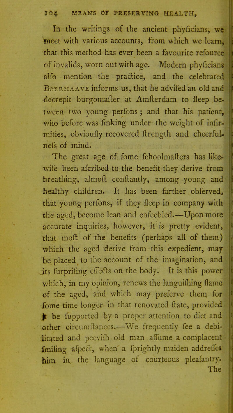 In the writings of the ancient phyficians, we meet with various accounts, from which we learn, that this method has ever been a favourite refource of invalids, worn out with age. Modern phyficians alfo mention the practice, and the celebrated Boerhaave informs us, that he advifed an old and decrepit burgomafter at Amfterdam to fleep be- tween two young perfons ; and that his patient, v.'ho before was finking under the weight of infir- mities, obvioufly recovered ftrength and cheerful- nefs of mind. The great age of fome fchoolmafters has like- wife been afcribed to the benefit they derive from breathing, almoft conflantly, among young and healthy children. It has been farther obferved, that young perfons, if they fleep in company with the aged, become lean and enfeebled.—Upon more accurate inquiries, however, it is pretty evident, that mod of the benefits (perhaps all of them) which the aged derive from this expedient, may be placed to the account of the imagination, and its furprifing effecls on the body. It is this power which, in my opinion, renews the languifliing flame of the aged, and which may preferve them for fome time longer in that renovated (late, provided Jt be fupported by a proper attention to diet and other circumftances.—We frequently fee a debi- litated and peevifli old man afiume a complacent fmiling aipecl:, when' a fprightly maiden addrefles him in. the language of courteous pleafantry. The