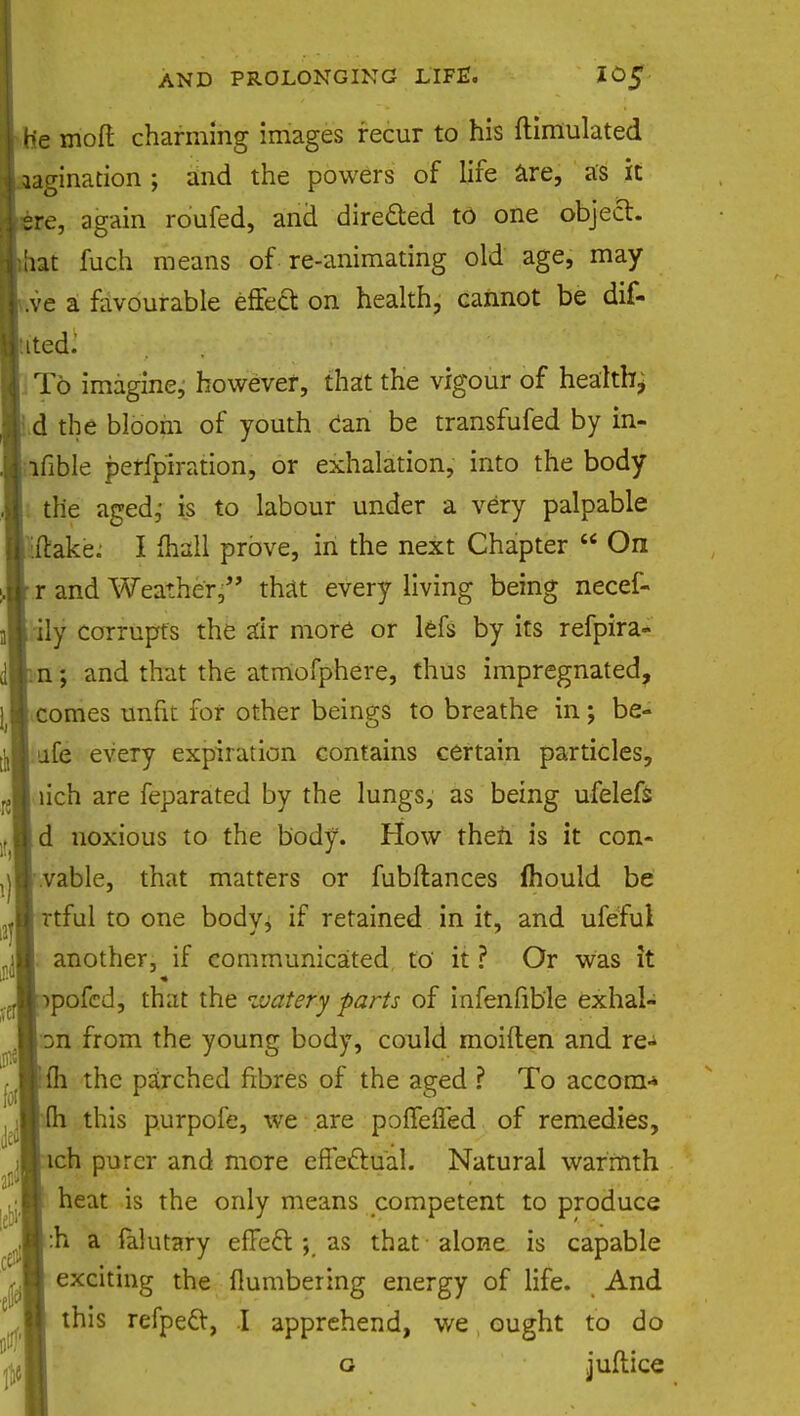 He molt charming images recur to his ftimulated lagination ; and the powers of life are, as it sre, again roufed, and directed to one object, hat fuch means of re-animating old age, may .ve a favourable effect on health, cannot be dif- ited: To imagine, however, that the vigour of health • d the bloom of youth can be transfufed by in- ifible perforation, or exhalation, into the body tlie aged,- is to labour under a very palpable iftake: I mall prove, in the next Chapter  On r and Weather, that every living being necef- Mdly corrupts the air more or lefs by its refpira- dp-n; and that the atmofphere, thus impregnated, comes unfit for other beings to breathe in; be- afe every expiration contains certain particles, lich are feparated by the lungs, as being ufeleft d noxious to the body. How then is it con- vable, that matters or fubftances mould be rtful to one body, if retained in it, and ufeful another, if communicated to it ? Or was it ipofcd, that the watery parts of infenfible exhal- from the young body, could moiften and re- fh the parched fibres of the aged ? To accora-* j MQi this purpofe, we are p jfleued of remedies, ich purer and more effectual. Natural warmth heat is the only means competent to produce :h a falutary efie61 ; as that alone is capable exciting the numbering energy of life. And this refpeel, I apprehend, we ought to do g juftice