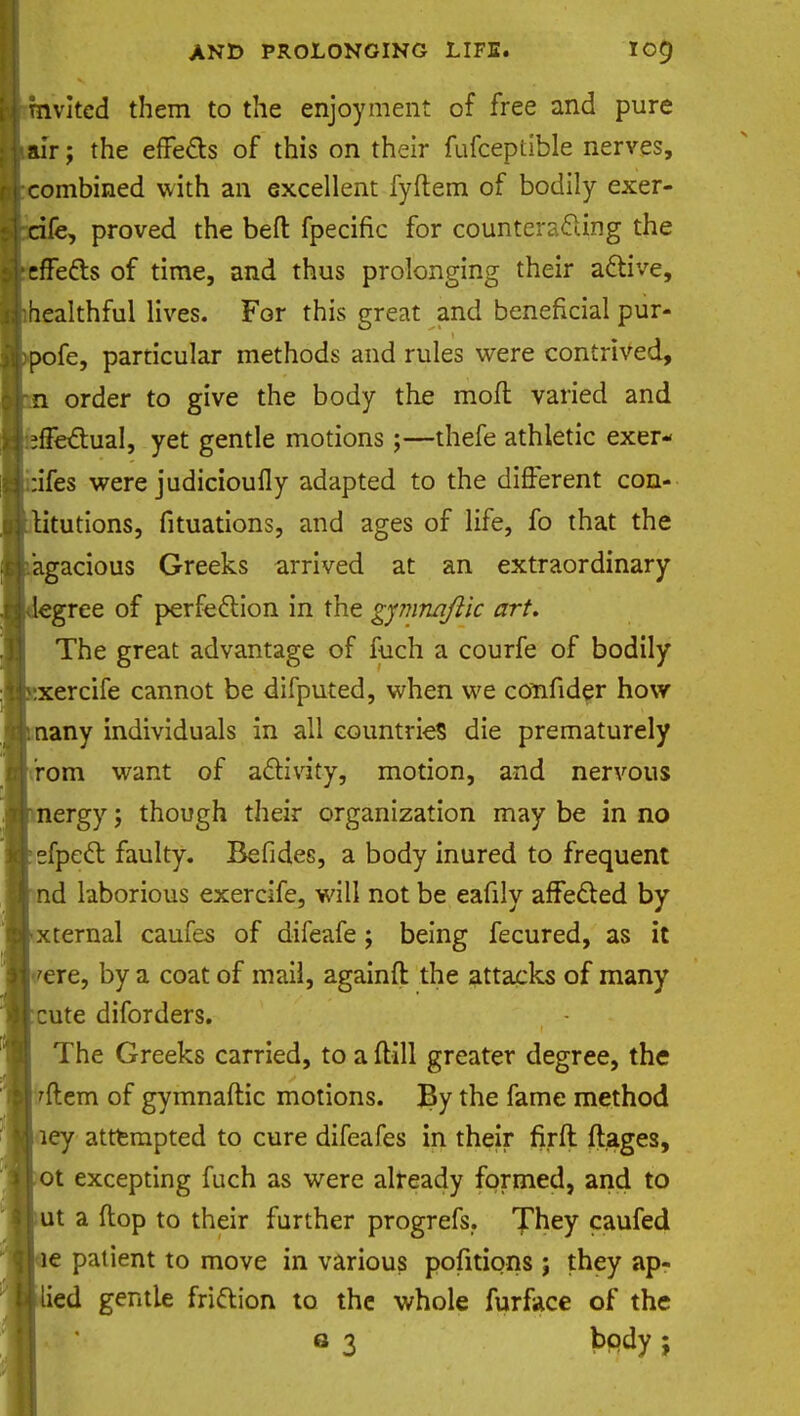 invited them to the enjoyment of free and pure air; the effects of this on their fufceptible nerves, combined with an excellent fyftem of bodily exer- cife, proved the befl: fpecific for counteracting the effects of time, and thus prolonging their active, healthful lives. For this great and beneficial pur- pofe, particular methods and rules were contrived, n order to give the body the mofl varied and effectual, yet gentle motions;—thefe athletic exer- •ifes were judicioufly adapted to the different con- titutions, fituations, and ages of life, fo that the agacious Greeks arrived at an extraordinary 'egree of perfection in the gymnqflic art. The great advantage of fuch a courfe of bodily xercife cannot be difputed, when we confider how any individuals in all countries die prematurely rom want of activity, motion, and nervous nergy; though their organization may be in no sfpect faulty. Befides, a body inured to frequent nd laborious exercife, will not be eafily affected by xternal caufes of difeafe; being fecured, as it 'ere, by a coat of mail, againft the attacks of many cute diforders. The Greeks carried, to a {till greater degree, the 'ftem of gymnaftic motions. By the fame method ley attempted to cure difeafes in their firft ftages, ot excepting fuch as were already formed, and to ut a flop to their further progrefs,. They caufed e patient to move in various pofitions ; they ap- ied gentle friction to the whole furface of the Q 3 body ;