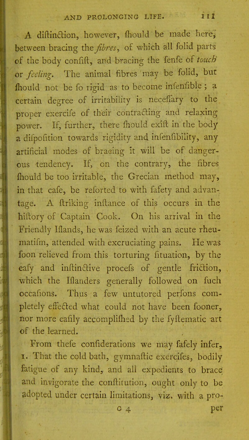 A diftinction, however, mould be made here, between bracing the fibres, of which all folid parts of the body confift, and bracing the fenfe of touch or feeling. The animal fibres may be folid, but fhould not be fo rigid as to become infenfible ; a certain degree of irritability is necefiary to the proper exercile of their contracting and relaxing power. If, further, there mould ex'ift in the body a difpofition towards rigidity and infenfibility, any artificial modes of bracing it will be of danger- ous tendency. If, on the contrary, the fibres mould be too irritable, the Grecian method may, in that cafe, be reforted to with fafety and advan- tage. A finking inflance of this occurs in the hiflory of Captain Cook. On his arrival in the Friendly Iflands, he was feized with an acute rheu- matifm, attended with excruciating pains. He was foon relieved from this torturing fituation, by the eafy and inftinctive procefs of gentle friction, which the Iflanders generally followed on fuch occafions. Thus a few untutored perfons com- pletely effected what could not have been fooner, nor more eafily accomplished by the fyftematic art of the learned. From thefe confiderations we may fafely infer, I. That the cold bath, gymnaftic exercifes, bodily fatigue of any kind, and all expedients to brace; and invigorate the conftitution, ought only to be adopted under certain limitations, viz. with a pro- g 4 per