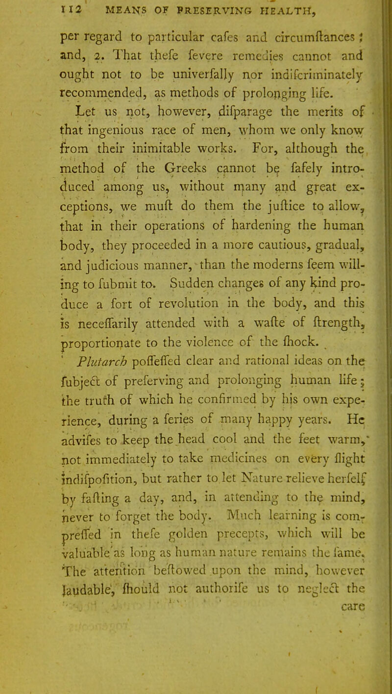 per regard to particular cafes and circumftances; and, 2. That thefe fevere remedies cannot and ought not to be univerfally nor indifcriminately recommended, as methods of prolonging life. Let us not, however, difparage the merits of that ingenious race of men, whom we only know from their inimitable works. For, although the method of the Greeks cannot be fafely intro- duced among us, without many and great ex- ceptions, we muft do them the juftice to allow, that in their operations of hardening the human body, they proceeded in a more cautious, gradual, and judicious manner, than the moderns feem will- ing to fubmit to. Sudden changes of any kind pro- duce a fort of revolution in the body, and this is neceffarily attended with a wafte of ftrength, proportionate to the violence of the fliock. Plutarch poffeffed clear and rational ideas on the fubjecc of preferving and prolonging human life; the truth of which he confirmed by his own expe- rience, during a feries of many happy years. He advifes to keep the head cool and the feet warm,' not immediately to take medicines on every flight mdifpofltion, but rather to let Nature relieve herfelf by falling a day, and, in attending to the mind, never to forget the body. Much learning is comT prefied in thefe golden precepts, which will be valuable as long as human nature remains the lame. The attention beftowed upon the mind, however laudable, mould not authorife us to neglect the care