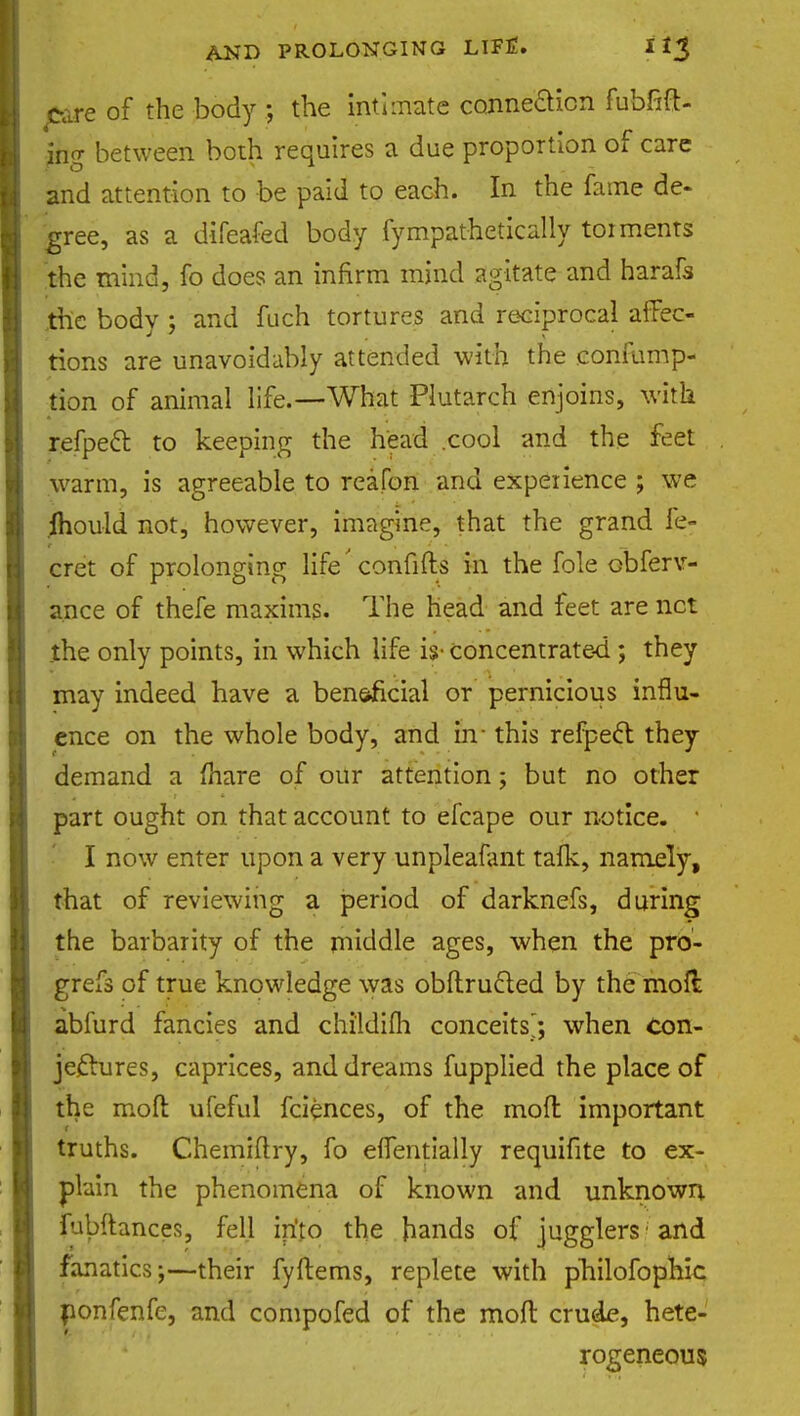 pare of the body ; the intimate connection fubfift- jng between both requires a due proportion of care and attention to be paid to each. In the fame de- gree, as a difeafed body fympathetically torments the mind, fo does an infirm mind agitate and harafo the body ; and fuch tortures and reciprocal affec- tions are unavoidably attended with the confump- fion of animal life.—What Plutarch enjoins, with refpett to keeping the head .cool and the feet warm, is agreeable to reafon and experience ; we mould not, however, imagine, that the grand fe- cret of prolonging life'confifts in the fole observ- ance of thefe maxims. The head and feet are net the only points, in which life is- concentrated ; they may indeed have a ben&ficial or pernicious influ- ence on the whole body, and in- this refpect they demand a (hare of our attention; but no other part ought on that account to efcape our notice. I now enter upon a very unpleafant talk, namely, that of reviewing a period of darknefs, during the barbarity of the middle ages, when the pro- grefs of true knowledge was obftructed by the moft abfurd fancies and childifli conceits; when con- jectures, caprices, and dreams fupplied the place of the moll ufeful fciences, of the moll important truths. Chemiftry, fo elTentially requifite to ex- plain the phenomena of known and unknown fubftances, fell in'to the hands of jugglers 'and fanatics;—their fyftems, replete with pTiilofophic ponfenfe, and compofed of the mod crude, hete- rogeneous