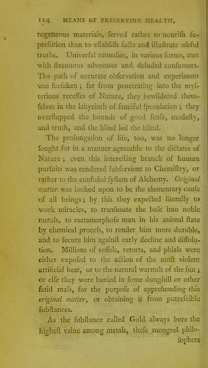rogeneous materials, ferved rather to nourim fu- perfrition than to eftabliih fa&s and illuftrate ufeful truths. Univerfal remedies, in various forms, met with ftrenuous advocates and deluded confumers. The path of accurate obfervation and experiment was forfaken ; far from penetrating into the myf- terious receffes of Nature, they bewildered them- selves in the labyrinth of fanciful fpeculation ; they overftepped the bounds of good fenfe, modefly, and truth, and the blind led the blind. The prolongation of life, too, was no longer fought for in a manner agreeable to the dictates of Nature ; even this interefting branch of human purfuits was rendered fubfervient to Chemiftry, or rather to the confufed fyftem of Alchemy. Original matter was looked upon to be the elementary caufe of all beings; by this they expected literally to work miracles, to tranfmute the bafe into noble metals, to metamorphofe man in his animal date by chemical procefs, to render him more durable, and to fecure him againft early decline and diffolu- tion. Millions of veflels, retorts, and phials were either expofed to the aclion of the mod violent artificial heat, or to the natural warmth of the fun ; or elfe they were buried in fome dunghill or other fetid mafs, for the purpofe of apprehending this original matter, or obtaining it from putrefcible fubftances. • As the fubftance called Gold always bore the higheft value among metals3 thefe mongrel philo- fophers'