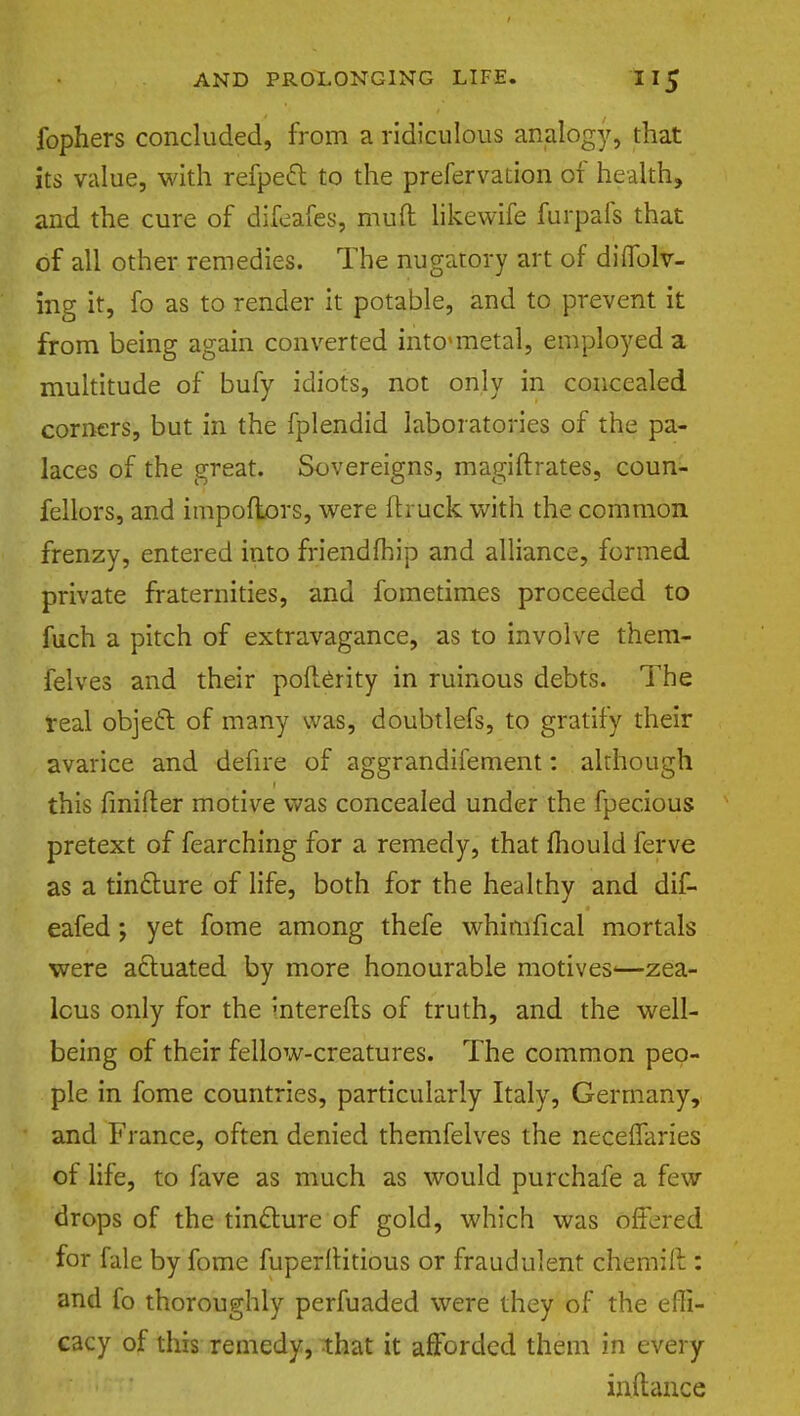 fophers concluded, from a ridiculous analogy, that its value, with refpeft to the prefervation of health, and the cure of difeafes, muit likewife furpafs that of all other remedies. The nugatory art of diflblv- ing it, fo as to render it potable, and to prevent it from being again converted intcmetal, employed a multitude of bufy idiots, not only in concealed corners, but in the fplendid laboratories of the pa- laces of the great. Sovereigns, magiftrates, coun- fellors, and impoftors, were (truck with the common frenzy, entered into friendfhip and alliance, formed private fraternities, and fometimes proceeded to fuch a pitch of extravagance, as to involve them- felves and their polierity in ruinous debts. The real object of many was, doubtlefs, to gratify their avarice and defire of aggrandifement: although this finifter motive was concealed under the fpecious pretext of fearching for a remedy, that mould ferve as a tincture of life, both for the healthy and dif- eafed; yet fome among thefe whimfical mortals were actuated by more honourable motives-—zea- lous only for the interefls of truth, and the well- being of their fellow-creatures. The common peo- ple in fome countries, particularly Italy, Germany, and France, often denied themfelves the necefiaries of life, to fave as much as would purchafe a few drops of the tincture of gold, which was offered for fale by fome fuperltitious or fraudulent chemift: and fo thoroughly perfuaded were they of the effi- cacy of this remedy, that it afforded them in every inftance