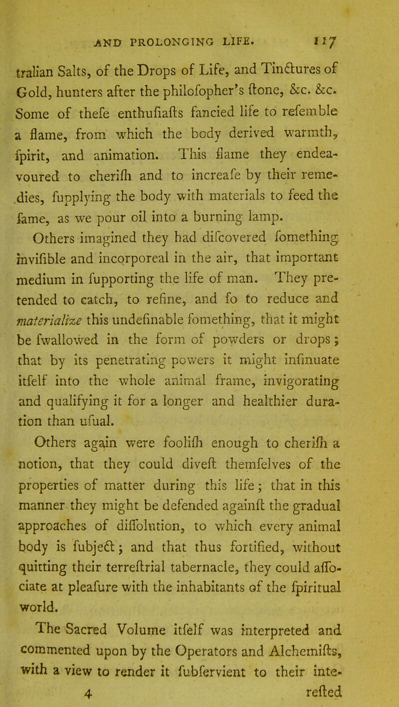 tralian Salts, of the Drops of Life, and Tinctures of Gold, hunters after the philofopher's ftone, &c. &c. Some of thefe enthufiafts fancied life to referable a flame, from which the body derived warmth, fpirit, and animation. This flame they endea- voured to cherifh and to increafe by their reme- dies, fupplying the body with materials to feed the fame, as we pour oil into a burning lamp. Others imagined they had difcovered fomething mvifible and incorporeal in the air, that important medium in fupporting the life of man. They pre- tended to catch, to refine, and fo to reduce and materialize this undefinable fomething, that it might be fwallowed in the form of powders or drops; that by its penetrating powers it might infmuate itfelf into the whole animal frame, invigorating and qualifying it for a longer and healthier dura- tion than ufual. Others again were foolifh enough to cherifh a notion, that they could diveft themfelves of the properties of matter during this life; that in this manner they might be defended againft the gradual approaches of diflblntion, to which every animal body is fubject j and that thus fortified, without quitting their terreflrial tabernacle, they could afTo- ciate at pleafure with the inhabitants of the fpiritual world. The Sacred Volume itfelf was interpreted and commented upon by the Operators and Alchemifts, with a view to render it fubfervient to their inte- 4 refted