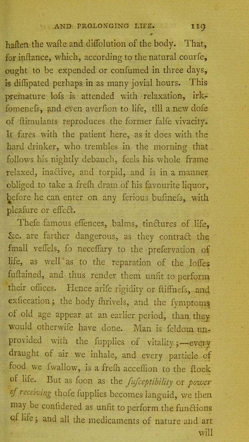 haften the wafte and diffolution of the body. That, for inftance, which, according to the natural courfe, ought to be expended or confumed in three days, is diflipated perhaps in as many jovial hours. This premature lofs is attended with relaxation, irk- fomenefs, and even averfion to life, till a new dofe of ftimulants reproduces the former falfe vivacity. It fares with the patient here, as it does with the hard drinker, who trembles in the morning that follows his nightly debauch, feels his v/hole frame relaxed, inactive, and torpid, and is in a manner obliged to take a frefh dram of his favourite liquor, before he can enter on any ferious bufmefs, with pleafure or effect. Thefe famous effences, balms, tinctures of life, &c. are farther dangerous, as they contract the fmall veffels, fo neceffary to the prefervation of life, as well as to the reparation of the lofTes fuftained, and thus render them unfit to perform 'their offices. Hence arife rigidity or ftiffnefs, and exficcation 5 the body fhrivels, and the fymptom^ of old age appear at an earlier period, than they would otherwife have done. Man is feldom un- provided with the fupplies of vitality;—every draught of air we inhale, and every particle of food we fwallow, is a frefh accefhon to the flock of life. But as foon as the fufceptibility or power of receiving thofe fupplies becomes languid, we then may be confidered as unfit to perform the funaions of life \ and all the medicaments of nature and art will