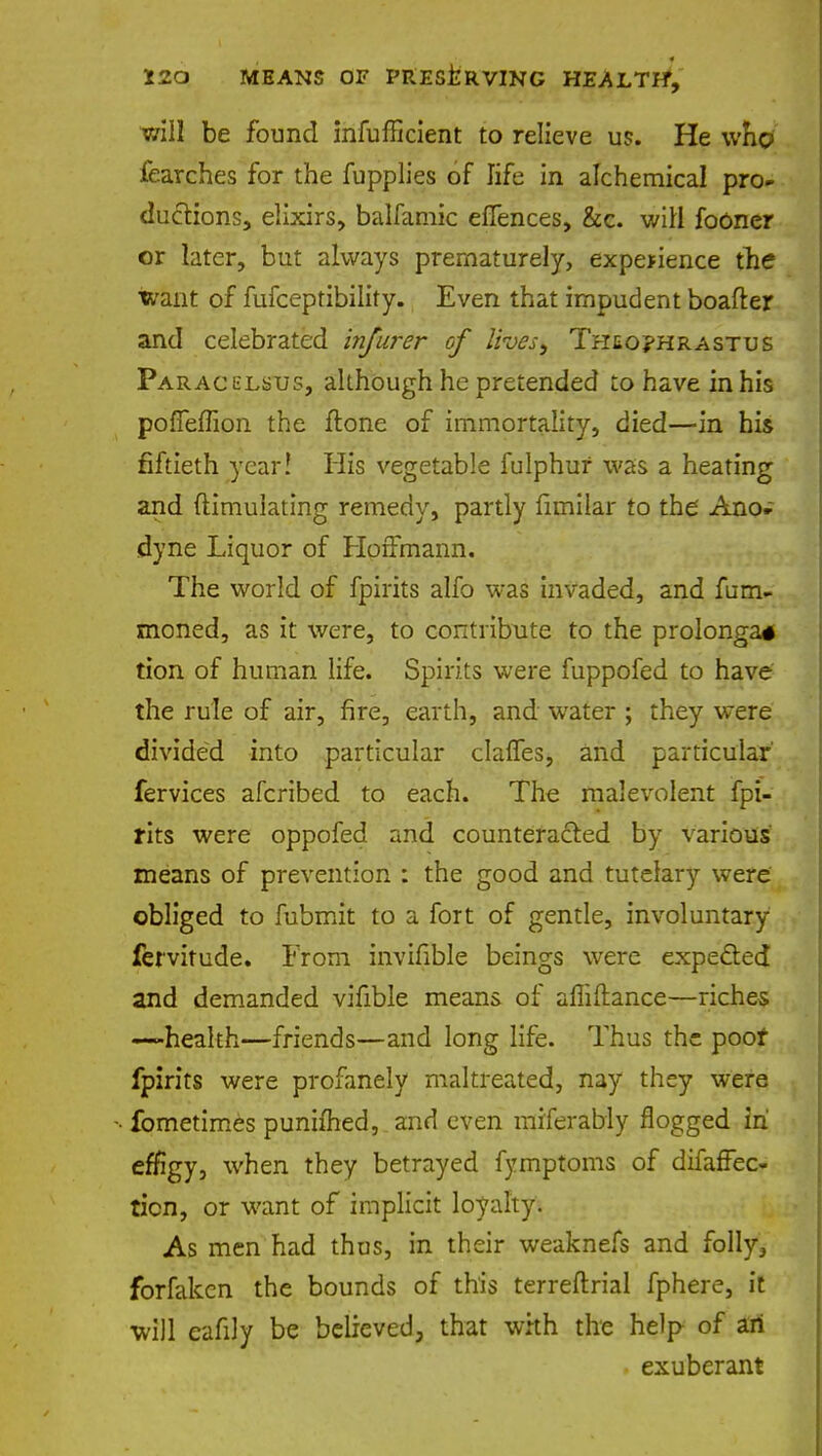 will be found infufncient to relieve us. He who fearches for the fupplies of life in alchemical pro- ductions, elixirs, balfamic eflences, &c. will fooner or later, but always prematurely, experience the want of fufceptibility. Even that impudent boafter and celebrated infurer of lives, Theo?hrastus Paracelsus, although he pretended to have in his pofTeffion the ftone of immortality, died—in his fiftieth year! His vegetable fulphur was a heating and ftimuiating remedy, partly fimilar to the Ano- dyne Liquor of Hoffmann. The world of fpirits alfo was invaded, and fum- moned, as it were, to contribute to the prolonga* tion of human life. Spirits were fuppofed to have the rule of air, fire, earth, and water ; they were divided into particular claffes, and particular' fervices afcribed to each. The malevolent fpi- rits were oppofed and counteracted by various means of prevention : the good and tutelary were obliged to fubmit to a fort of gentle, involuntary fervitude. From invifible beings were expected and demanded vifible means of afliftance—riches —health—friends—and long life. Thus the poof fpirits were profanely maltreated, nay they were fometimes punifhed, and even miferably flogged in effigy, when they betrayed fymptoms of difafFec- ticn, or want of implicit loyalty. As men had thus, in their weaknefs and folly, forfaken the bounds of this terreftrial fphere, it will eafily be believed, that whh the help of an exuberant