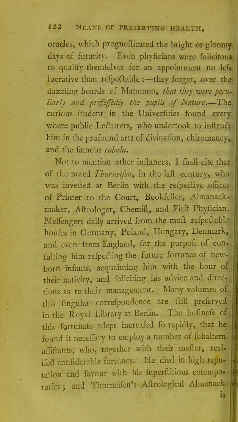oracles, which prognoflicated the bright or gloomy days of futurity. Even phyficians were folicitou* to qualify themfelves for an appointment no lefs lucrative than refpeclable :—they forgot, over the dazzling hoards of Mammon, that they were pecu- liarly and profe/fedly the pupils of Nature.—The curious fludent' in the Univerfities found every where public Lecturers,, who undertook to inftrucl him in the profound arts' of divination, chiromancy, and the famous cabala. Not to mention other inftances, I mall cite that of the noted Thurneifen, in the laft century, who was inverted at Berlin with the refpeclive offices of Printer to the Court, Bookfeller, Almanack- maker, tAftrologer, Chemift, and Firft Phyfician, Meflengers daily arrived from the mod refpectable houfes in Germany, Poland, Hungary, Denmark, and even from England, for the purpofe of con- fulting him refpecling the future fortunes of new- born infants, acquainting him with the hour of their nativity, and foliciting his advice and direc- tions as to their management. Many volumes of this fmgular correfpondence are flill preferved in the Royal Library at Berlin. The bufinefs of this fortunate adept increafed fo rapidly, that he found it neceffary to employ a number of fubaltern; afliftants, who, together with their mailer, real- ifed confiderable fortunes. He died in high repu- tation and favour with his fuperftitious cotempo-.* raries; and Thurneifen's Aftrological Almanack.
