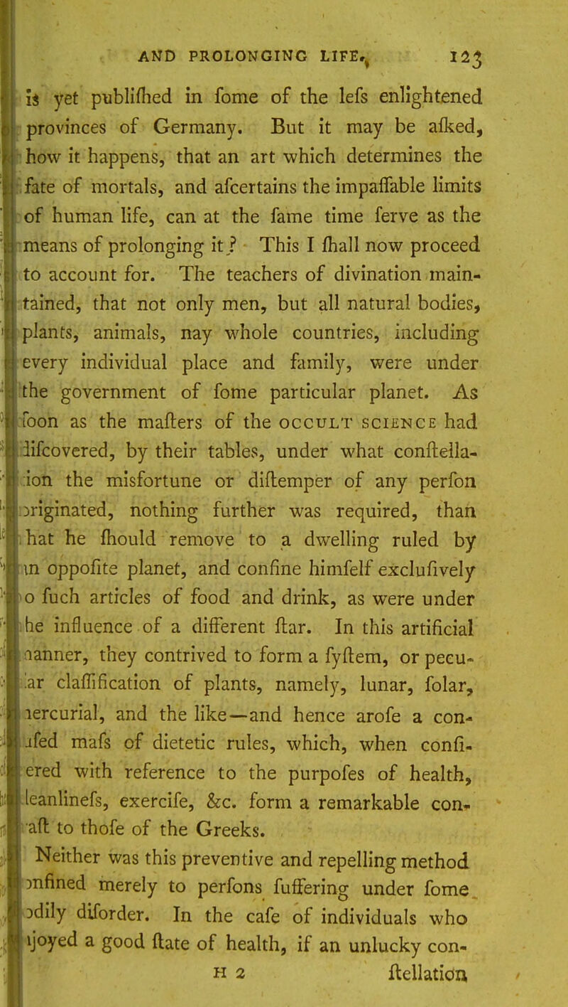 li yet publifhed in fome of the lefs enlightened provinces of Germany. But it may be alked, how it happens, that an art which determines the fate of mortals, and afcertains the impalfable limits of human life, can at the fame time ferve as the means of prolonging it ? This I mail now proceed to account for. The teachers of divination main- tained, that not only men, but all natural bodies, plants, animals, nay whole countries, including every individual place and family, were under the government of fome particular planet. As Toon as the matters of the occult science had iifcovered, by their tables, under what confteila- ion the misfortune or diftemper of any perfon jriginated, nothing further was required, than hat he mould remove to a dwelling ruled by m oppofite planet, and confine himfelf exclufively o fuch articles of food and drink, as were under he influence of a different liar. In this artificial aanner, they contrived to form a fyftem, or peeu- iar clamfication of plants, namely, lunar, folar, lercurial, and the like—and hence arofe a con- ifed mafs of dietetic rules, which, when confi- ered with reference to the purpofes of health, leanlinefs, exercife, &c. form a remarkable con- aft to thofe of the Greeks. Neither was this preventive and repelling method tinned merely to perfons fuffering under fome.. Ddily diforder. In the cafe of individuals who ljoyed a good ftate of health, if an unlucky con- h 2 foliation