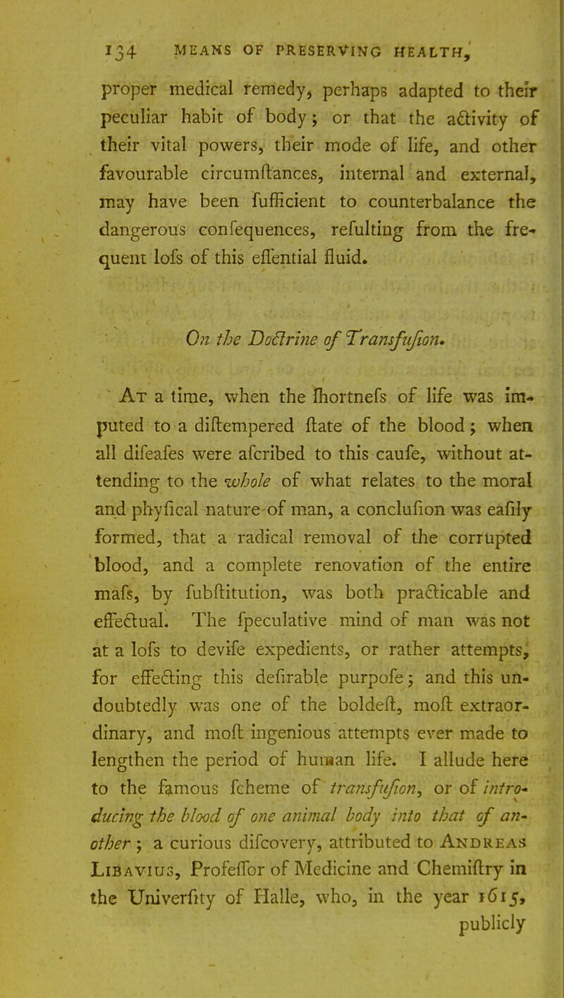 proper medical remedy, perhaps adapted to their peculiar habit of body; or that the activity of their vital powers, their mode of life, and other favourable circumftances, internal and external, may have been fufficient to counterbalance the dangerous confequences, refulting from the fre- quent lofs of this eflential fluid. On the Doclrine of Transfufion. At a time, when the fhortnefs of life was im- puted to a diftempered ftate of the blood; when all difeafes were afcribed to this caufe, without at- tending to the whole of what relates to the moral and phyfical nature of man, a conclufion was eafily formed, that a radical removal of the corrupted blood, and a complete renovation of the entire mafs, by fubftitution, was both practicable and effectual. The fpeculative mind of man was not at a lofs to devife expedients, or rather attempts, for effecting this defirable purpofe; and this un- doubtedly was one of the boldeft, mofl extraor- dinary, and mofl: ingenious attempts ever made to lengthen the period of human life. I allude here to the famous fcheme of tra?isfufwn, or of intro- ducing the blood of one animal body into that of an- other ; a curious difcovery, attributed to Andreas Libavius, Profeflbr of Medicine and Chemiftry in the Univerftty of Halle, who, in the year 1615, publicly