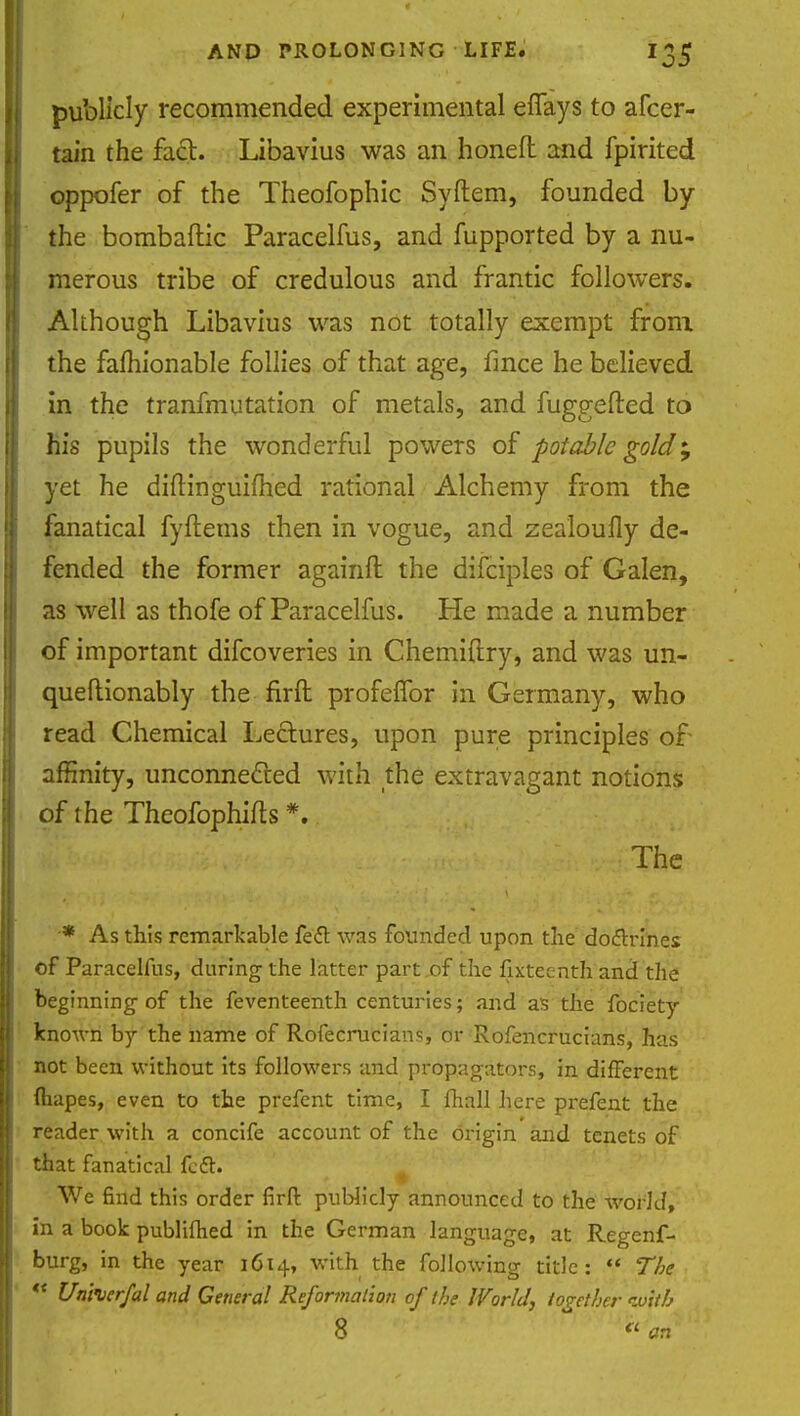 publicly recommended experimental effays to afcer- tain the fact. Libavius was an honed and fpirited oppofer of the Theofophic Syftem, founded by the bombaftic Paracelfus, and fupported by a nu- merous tribe of credulous and frantic followers. Although Libavius was not totally exempt from the famionable follies of that age, fmce he believed in the tranfmutation of metals, and fuggefted to his pupils the wonderful powers of potable gold; yet he diftinguifhed rational Alchemy from the fanatical fyftems then in vogue, and zealoufly de- fended the former againft the difcipies of Galen, as well as thofe of Paracelfus. He made a number of important difcoveries in Chemiftry, and was un- queflionably the firft profeffor in Germany, who read Chemical Lectures, upon pure principles of affinity, unconnected with the extravagant notions of the Theofophifts *. The -* As this remarkable fe<5t was founded upon the docTxines of Paracelfus, during the latter part of the fixteenth and the beginning of the feventeenth centuries; and as the fociety known by the name of Rofecrucians, or Rofencrucians, has not been without its followers and propagators, in different (hapes, even to the prefent time, I (hall here prefent the reader with a concife account of the origin and tenets of that fanatical feet. . .. . TV. ■ j r » We find this order firft publicly announced to the world, in a book publifhed in the German language, at Regenf- burg, in the year 1614, with the following title:  The  Unherfal and General Reformation of the World, together with 8 <l an