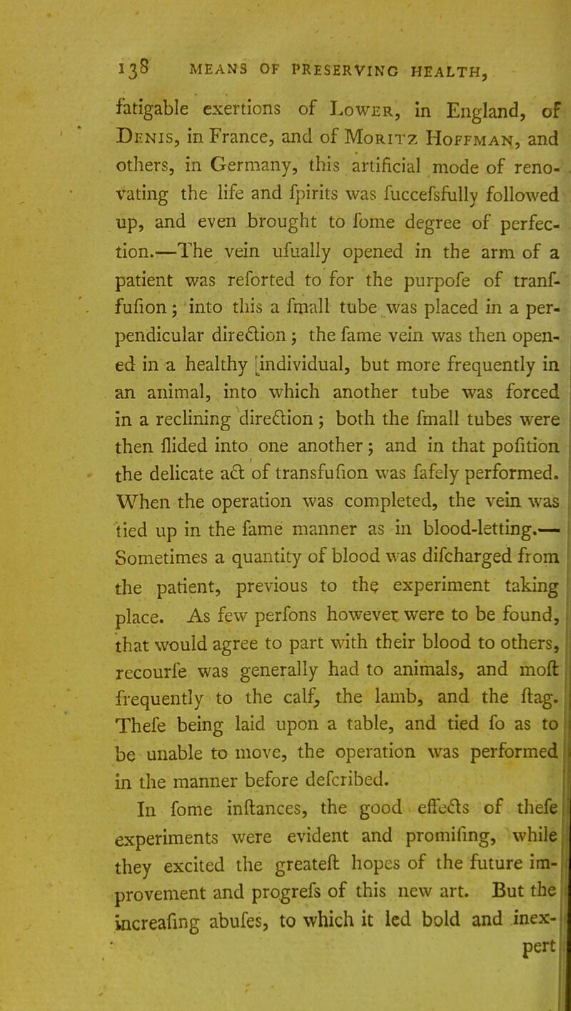 fatigable exertions of Lower, in England, of Denis, in France, and of Moritz Hoffman, and others, in Germany, this artificial mode of reno- vating the life and fpirits was fuccefsmlly followed up, and even brought to fome degree of perfec- tion.—The vein ufually opened in the arm of a patient was reforted to for the purpofe of tranf- fufion; into this a fmall tube was placed in a per- pendicular direction j the fame vein was then open- ed in a healthy [individual, but more frequently in an animal, into which another tube was forced in a reclining direction; both the fmall tubes were then Hided into one another; and in that pofition the delicate act of transfufion was fafely performed. When the operation was completed, the vein was tied up in the fame manner as in blood-letting.— Sometimes a quantity of blood was difcharged from the patient, previous to the experiment taking place. As few perfons however were to be found, that would agree to part with their blood to others, recourfe was generally had to animals, and moft frequently to the calf, the lamb, and the flag. Thefe being laid upon a table, and tied fo as to be unable to move, the operation was performed in the manner before defcribed. In fome inftances, the good effects of thefe experiments were evident and promifing, while they excited the greateft hopes of the future im- provement and progrefs of this new art. But the increafing abufes, to which it led bold and inex- pert