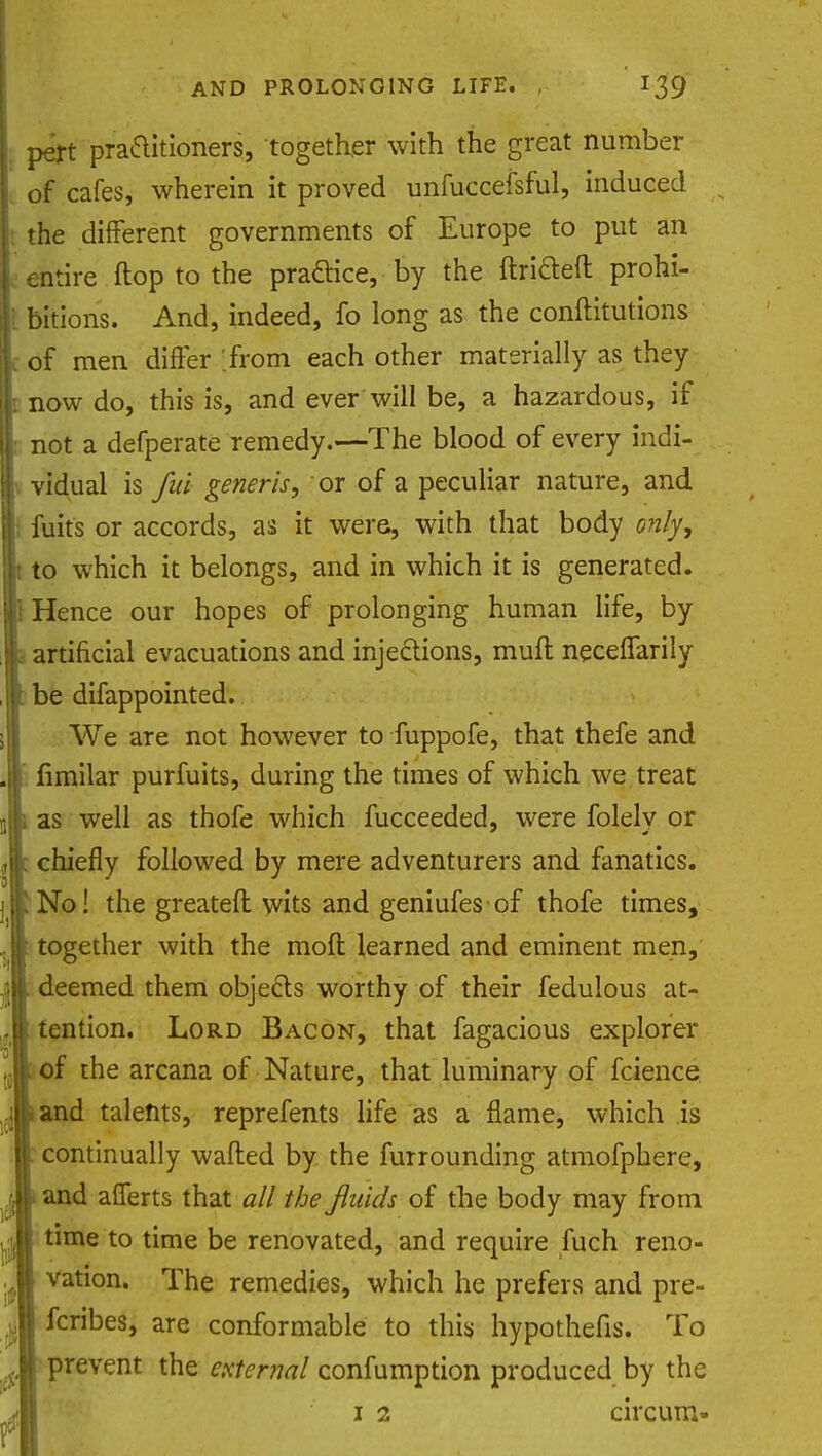 pert practitioners, together with the great number of cafes, wherein it proved unfuccefsful, induced the different governments of Europe to put an entire flop to the practice, by the ftriaeft prohi- bitions. And, indeed, fo long as the conftitutions of men differ from each other materially as they now do, this is, and ever will be, a hazardous, if not a defperate remedy.—The blood of every indi- vidual is fiui generis, or of a peculiar nature, and fuits or accords, as it were, with that body only, to which it belongs, and in which it is generated. Hence our hopes of prolonging human life, by artificial evacuations and injections, muft necelfarily be difappointed. We are not however to fuppofe, that thefe and fimilar purfuits, during the times of which we treat as well as thofe which fucceeded, were folelv or chiefly followed by mere adventurers and fanatics. No! the greateft wits and geniufes of thofe times, together with the raoft learned and eminent men, deemed them objects worthy of their fedulous at- tention. Lord Bacon, that fagacious explorer of the arcana of Nature, that luminary of fcience and talents, reprefents life as a flame, which is continually wafted by the furrounding atmofphere, and afferts that all the fluids of the body may from time to time be renovated, and require fuch reno- vation. The remedies, which he prefers and pre- | fcribes, are conformable to this hypothefis. To prevent the external confumption produced by the