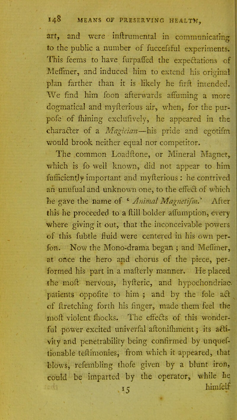 art, and were inftrumental in communicating to the public a number of fuccefsful experiments. This feems to have furpaffed the expectations of Meffmer, and induced him to extend his original plan farther than it is likely he firft intended. We find him foon afterwards affirming a more dogmatical and myfterious air, when, for the pur- pofe of fliining exclusively, he appeared in the character of a Magician—his pride and egotifm would brook neither equal nor competitor. The common Loadflone, or Mineral Magnet, which is fo well known, did not appear to him fufRcientfy important and myfterious : he contrived an unufual and unknown one, to the effect of which he gave the name of c Animal Magnet ifnu After this he proceeded to a ftill bolder affumption, every- where giving it out, that the inconceivable powers of this fubtle fluid were centered in his own per- fon. Now the Mono-drama began ; and Meffmer, at once the hero and chorus of the piece, per- formed his part in a mafterly manner. He placed the molt nervous, hyfteric, and hypochondriac, patients oppofite to him ; and by the fole act of ftretching forth his finger, made them feel the moft violent fhocks. The effects of this wonder- ful power excited univerfal aftonimment j its acti- vity and penetrability being confirmed by unquef- tionable teftimonies, from which it appeared, that blows, refembling thofe given by a blunt iron, could be imparted by the operator, while he 1 r himfelf
