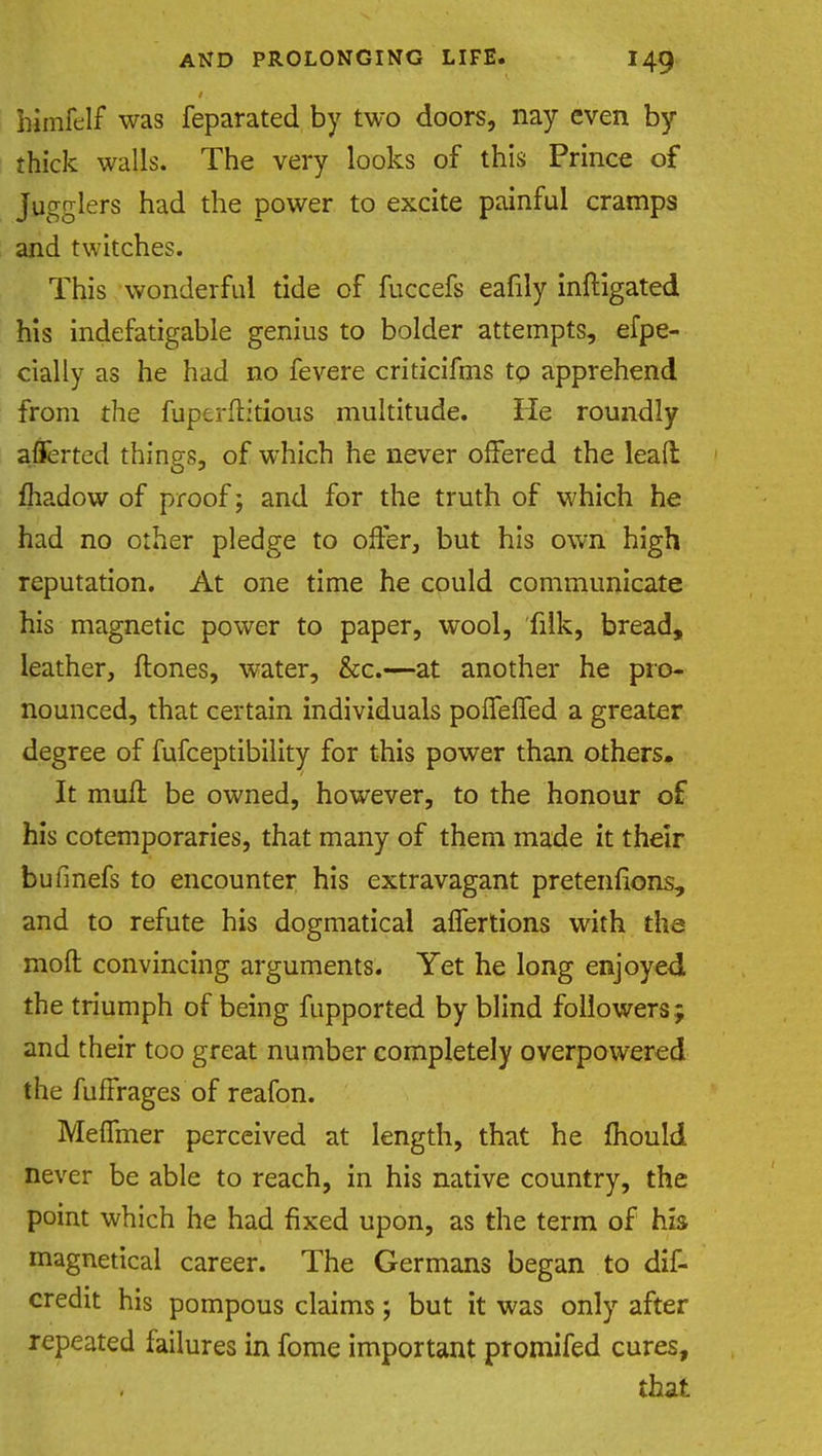 bimfelf was feparated by two doors, nay even by thick walls. The very looks of this Prince of jugglers had the power to excite painful cramps and twitches. This wonderful tide of fuccefs eafily mitigated his indefatigable genius to bolder attempts, efpe- cially as he had no fevere criticifms tp apprehend from the fuperftitious multitude. He roundly afferted things, of which he never offered the lead fliadow of proof; and for the truth of which he had no other pledge to offer, but his own high reputation. At one time he could communicate his magnetic power to paper, wool, filk, bread, leather, ftones, water, &c.—at another he pro- nounced, that certain individuals poffeffed a greater degree of fufceptibility for this power than others. It mull be owned, however, to the honour of his cotemporaries, that many of them made it their bufmefs to encounter his extravagant pretentions, and to refute his dogmatical alfertions with the moll convincing arguments. Yet he long enjoyed the triumph of being fupported by blind followers ; and their too great number completely overpowered the fuffrages of reafon. Meffmer perceived at length, that he mould never be able to reach, in his native country, the point which he had fixed upon, as the term of his magnetical career. The Germans began to dis- credit his pompous claims j but it was only after repeated failures in fome important promifed cures, that