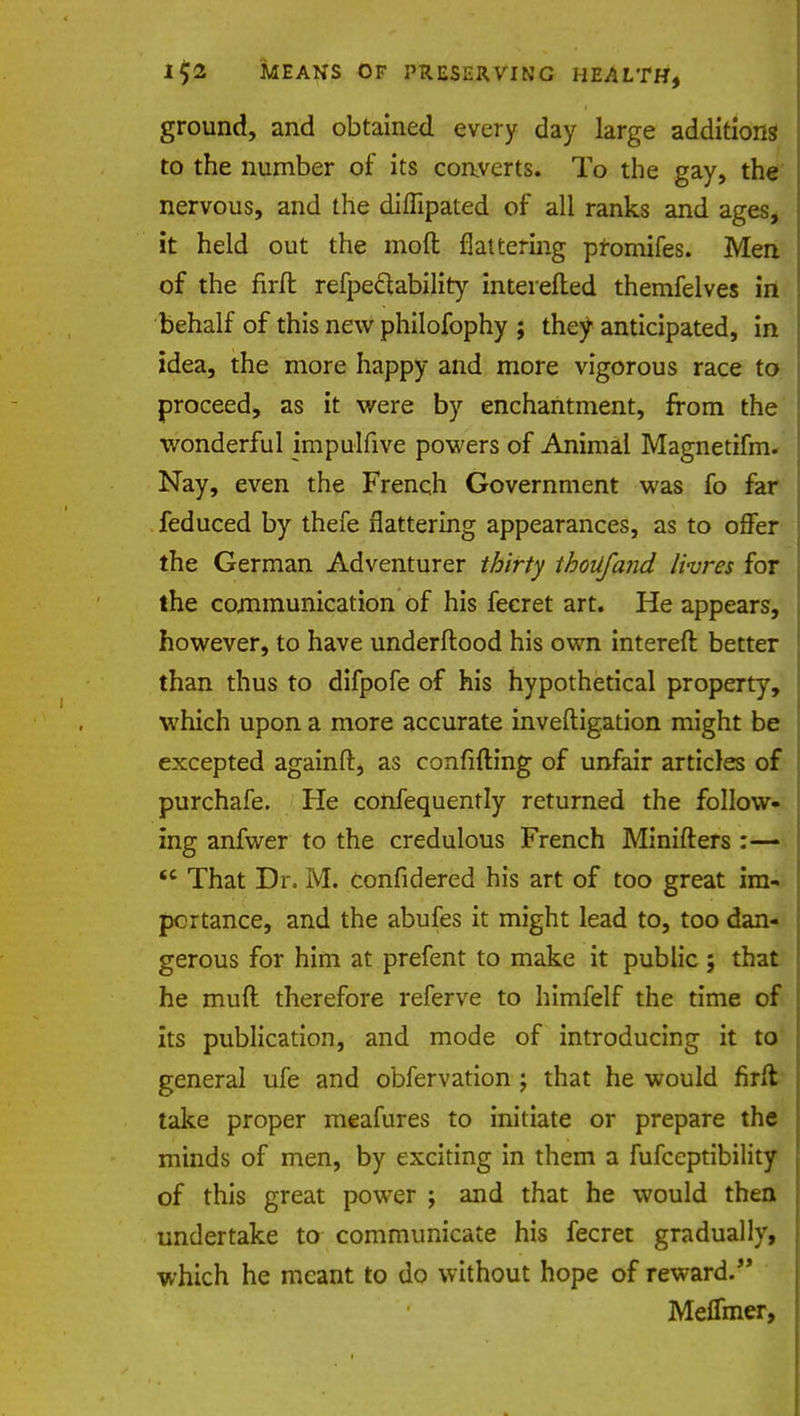 ground, and obtained every day large additions to the number of its converts. To the gay, the nervous, and the diffipated of all ranks and ages, it held out the molt flattering promifes. Men of the firfl refpeclability inteiefted themfelves in behalf of this new philofophy ; they anticipated, in idea, the more happy and more vigorous race to proceed, as it were by enchantment, from the wonderful impulfive powers of Animal Magnetifm. Nay, even the French Government was fo far feduced by thefe flattering appearances, as to offer the German Adventurer thirty thoilfand livres for the communication of his fecret art. He appears, however, to have underftood his own intereft better than thus to difpofe of his hypothetical property, which upon a more accurate inveftig.ation might be excepted againft, as confifting of unfair articles of purchafe. He confequently returned the follow- ing anfwer to the credulous French Minifters :—  That Dr. M. confidered his art of too great im- portance, and the abufes it might lead to, too dan- gerous for him at prefent to make it public ; that he muft therefore referve to himfelf the time of its publication, and mode of introducing it to general ufe and obfervation ; that he would firft take proper meafures to initiate or prepare the minds of men, by exciting in them a fufceptibility of this great power ; and that he would then undertake to communicate his fecret gradually, which he meant to do without hope of reward. MelTmer,