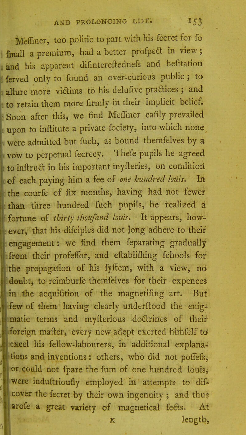 Mefliner, too politic to part with his fecret for fo fmall a premium, had a better profpecl in view; and his apparent difmtereftednefs and hefitation ferved only to found an over-curious public ; to allure more vi&ims to his delufive praftices ; and to retain them more firmly in their implicit belief, j Soon after this, we find Meffmer eafily prevailed upon to inftitute a private fociety, into which none were admitted but fuch, as bound themfelves by a vow to perpetual fecrecy. Thefe pupils he agreed to inftrucl: in his important myfteries, on condition of each paying him a fee of one hundred loziis. In the courfe of fix months, having had not fewer than three hundred fuch pupils, he realized a fortune of thirty thou/and louts. It appears, how- ever, that his difciples did not long adhere to their engagement: we find them feparating gradually from their profeffor, and eftablifhing fchools for the propagation of his fyftem, with a view, no doubt, to reimburfe themfelves for their expences in the acquifition of the magnetifing art; But few of them having clearly underftood the enig- atic terms and myfterious doctrines of their oreign matter, every new adept exerted himfelf to excel his fellow-labourers, in additional explana- tions and inventions: others, who did not polfefs, 'Or. could not fpare the fum of one hundred lonisj W were induftrioufly employed in attempts to dif- cover the fecret by their own ingenuity ; and thus arofe a great variety of magnetical fe£ls. At r length,
