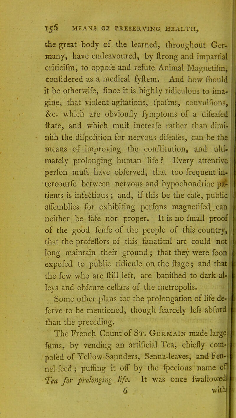 the great body of the learned, throughout Ger- many, have endeavoured, by ftrong and impartial criticifm, to oppofe and refute Animal Magnetifm, confidered as a medical fyftem. And how mould it be otherwife, fince it is highly ridiculous to ima- gine, that violent agitations, fpafms, convulfions, &c. which are obvioufiy fymptoms of a difeafed ft ate, and which mult increafe rather than dimi- nifh the difpofition for nervous difeafes, can be the means of improving the conftitution, and ulti- mately prolonging human life ? Every attentive perfon muft have obferved, that too frequent in- tercourfe between nervous and hypochondriac pa- tients is infectious ; and, if this be the cafe, public affemblies for exhibiting perfons magnetifed, can neither be fafe nor proper. It is no fmall proof of the good fenfe of the people of this country, that the profelfors of this fanatical art could not long maintain their ground; that they were foon expofed to public ridicule on the ftage; and that the few who are (till left, are banifhed to dark al- leys and obfcure cellars of the metropolis. Some other plans for the prolongation of life de- . ferve to be mentioned, though fcarcely lefs abfurd than the preceding. The French Count of St. Germain made large fums, by vending an artificial Tea, chiefly corn-t pofed of Yellow- Saunders, Senna-leaves, and FeiMl nel-feed; puffing it off by the fpecious name (tfl Tea for prolonging life* It was once fwallowedl